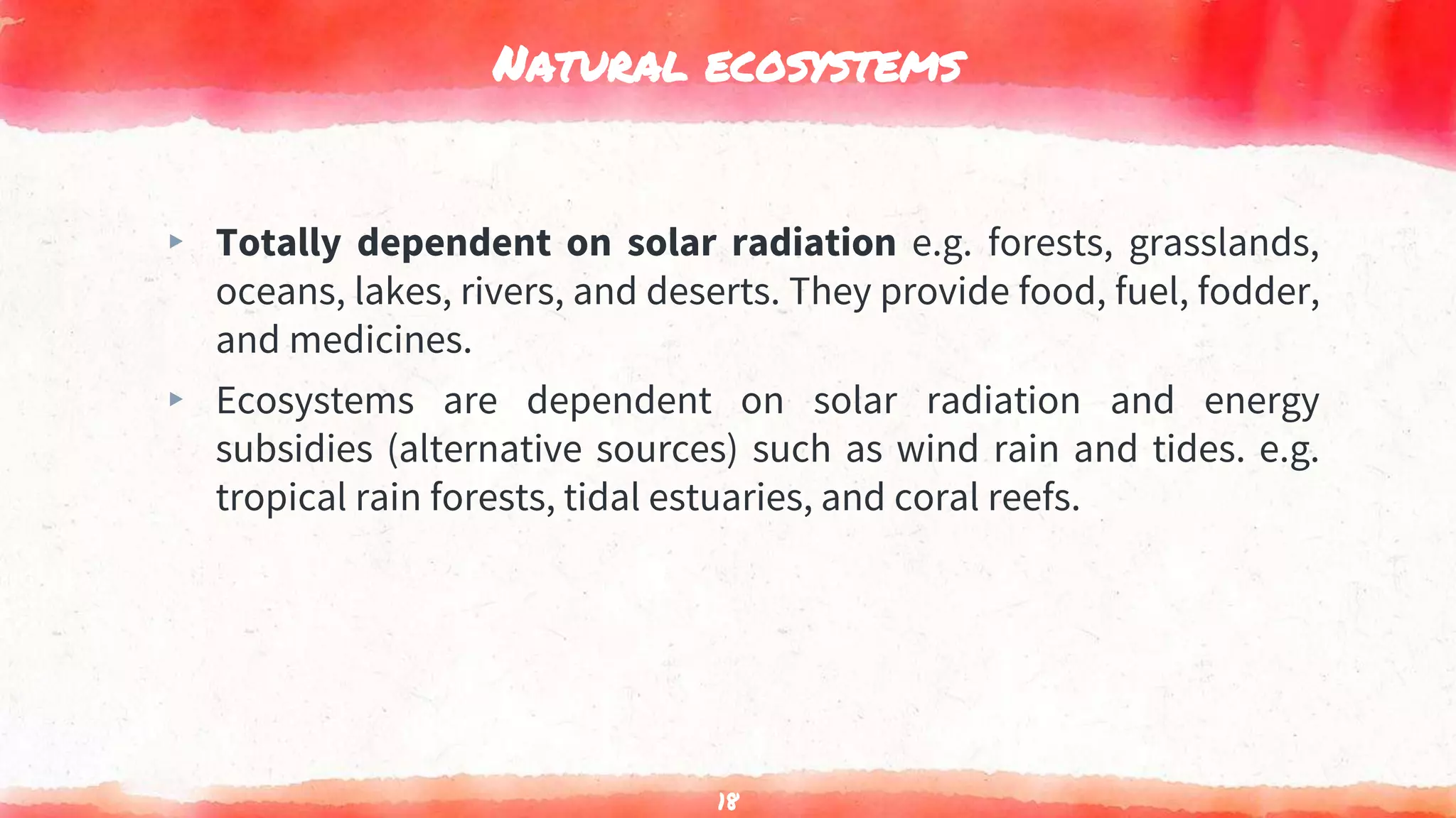 Natural ecosystems
▸ Totally dependent on solar radiation e.g. forests, grasslands,
oceans, lakes, rivers, and deserts. They provide food, fuel, fodder,
and medicines.
▸ Ecosystems are dependent on solar radiation and energy
subsidies (alternative sources) such as wind rain and tides. e.g.
tropical rain forests, tidal estuaries, and coral reefs.
18
 