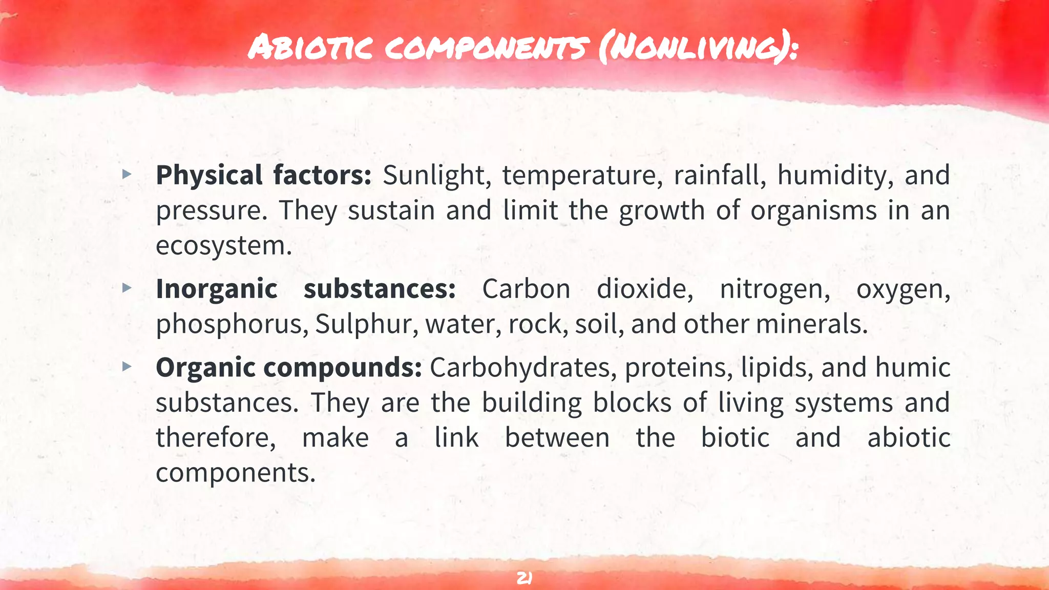 Abiotic components (Nonliving):
▸ Physical factors: Sunlight, temperature, rainfall, humidity, and
pressure. They sustain and limit the growth of organisms in an
ecosystem.
▸ Inorganic substances: Carbon dioxide, nitrogen, oxygen,
phosphorus, Sulphur, water, rock, soil, and other minerals.
▸ Organic compounds: Carbohydrates, proteins, lipids, and humic
substances. They are the building blocks of living systems and
therefore, make a link between the biotic and abiotic
components.
21
 