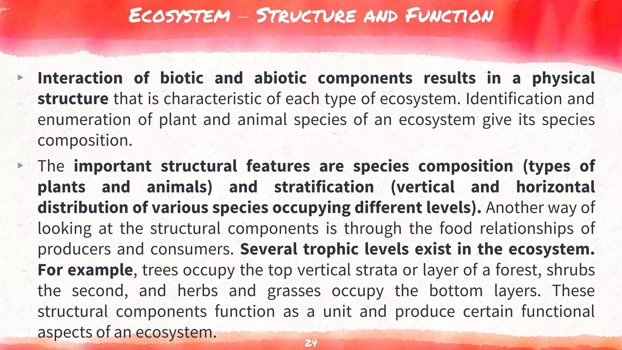 Ecosystem – Structure and Function
▸ Interaction of biotic and abiotic components results in a physical
structure that is characteristic of each type of ecosystem. Identification and
enumeration of plant and animal species of an ecosystem give its species
composition.
▸ The important structural features are species composition (types of
plants and animals) and stratification (vertical and horizontal
distribution of various species occupying different levels). Another way of
looking at the structural components is through the food relationships of
producers and consumers. Several trophic levels exist in the ecosystem.
For example, trees occupy the top vertical strata or layer of a forest, shrubs
the second, and herbs and grasses occupy the bottom layers. These
structural components function as a unit and produce certain functional
aspects of an ecosystem.
24
 