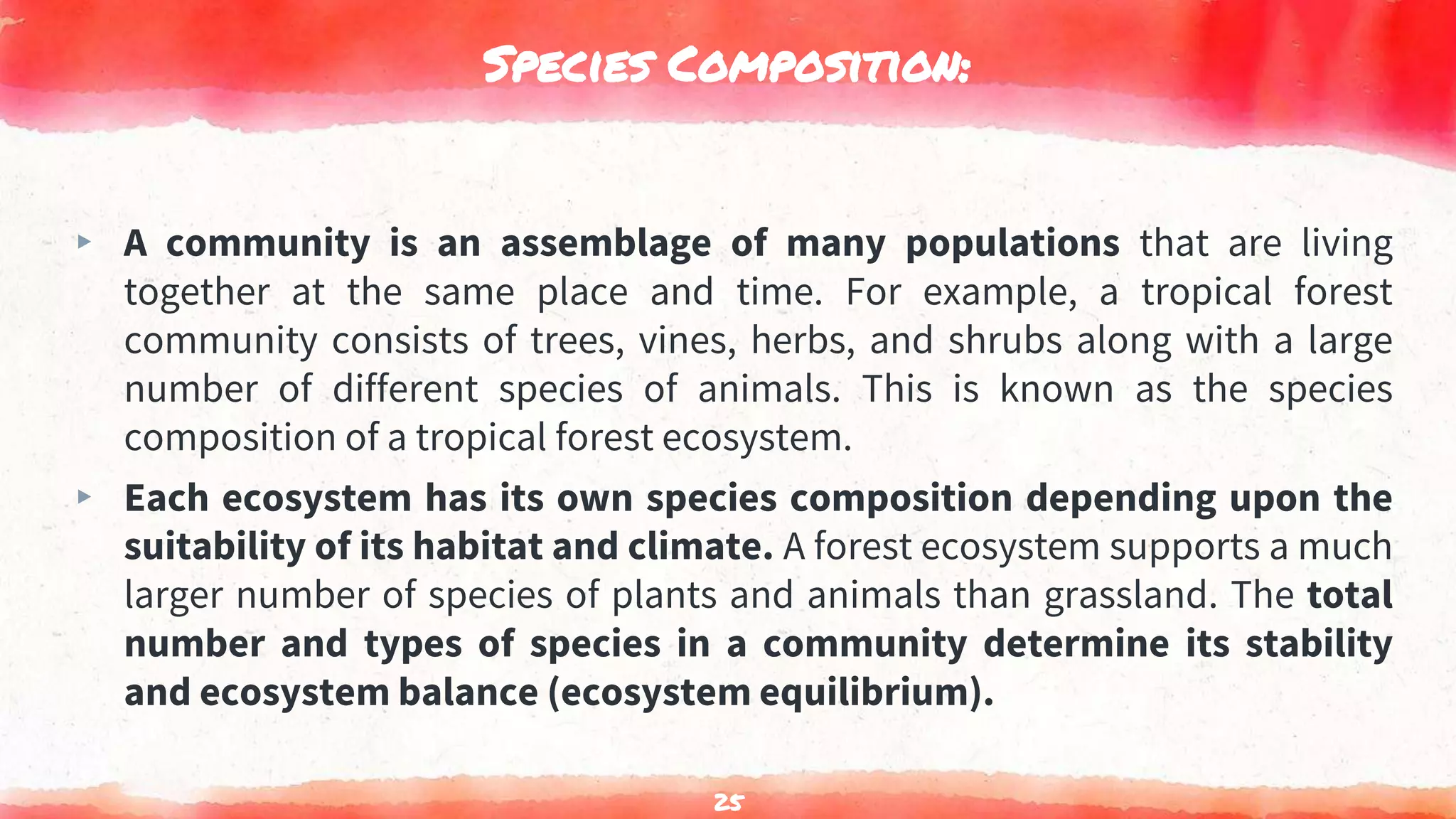 Species Composition:
▸ A community is an assemblage of many populations that are living
together at the same place and time. For example, a tropical forest
community consists of trees, vines, herbs, and shrubs along with a large
number of different species of animals. This is known as the species
composition of a tropical forest ecosystem.
▸ Each ecosystem has its own species composition depending upon the
suitability of its habitat and climate. A forest ecosystem supports a much
larger number of species of plants and animals than grassland. The total
number and types of species in a community determine its stability
and ecosystem balance (ecosystem equilibrium).
25
 