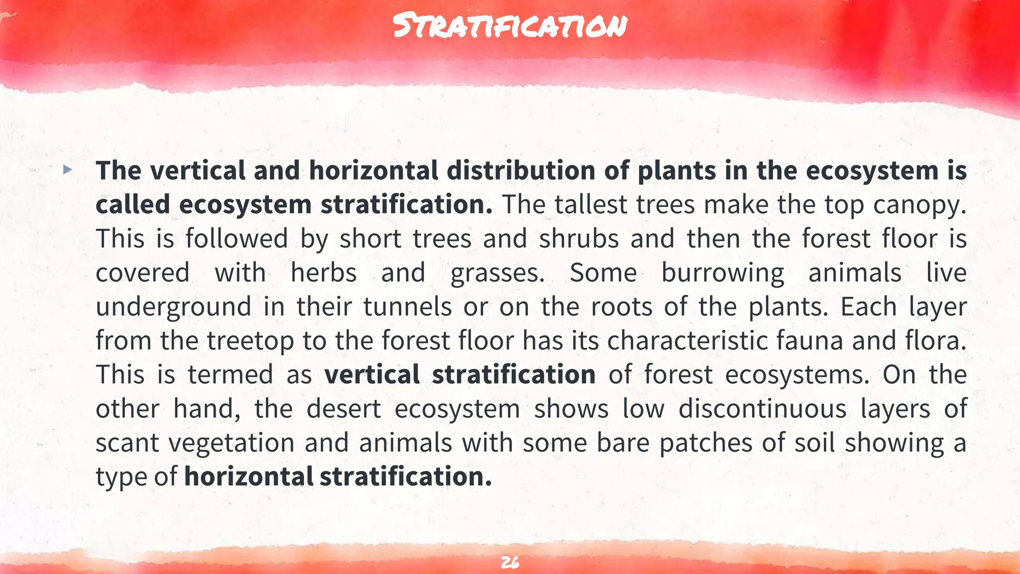 Stratification
▸ The vertical and horizontal distribution of plants in the ecosystem is
called ecosystem stratification. The tallest trees make the top canopy.
This is followed by short trees and shrubs and then the forest floor is
covered with herbs and grasses. Some burrowing animals live
underground in their tunnels or on the roots of the plants. Each layer
from the treetop to the forest floor has its characteristic fauna and flora.
This is termed as vertical stratification of forest ecosystems. On the
other hand, the desert ecosystem shows low discontinuous layers of
scant vegetation and animals with some bare patches of soil showing a
type of horizontal stratification.
26
 
