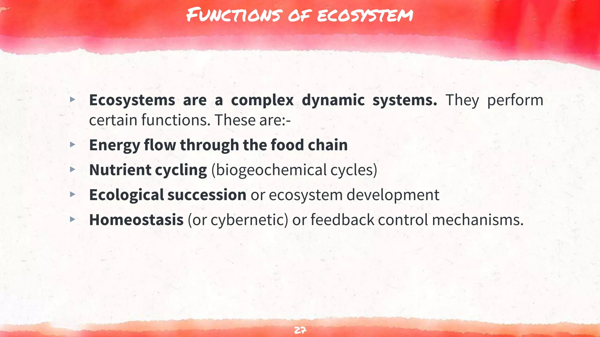 Functions of ecosystem
▸ Ecosystems are a complex dynamic systems. They perform
certain functions. These are:-
▸ Energy flow through the food chain
▸ Nutrient cycling (biogeochemical cycles)
▸ Ecological succession or ecosystem development
▸ Homeostasis (or cybernetic) or feedback control mechanisms.
27
 