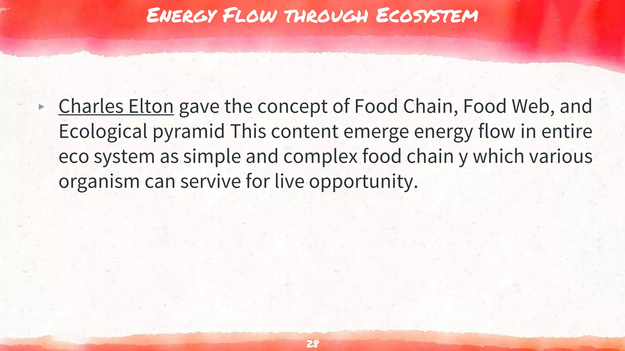 Energy Flow through Ecosystem
▸ Charles Elton gave the concept of Food Chain, Food Web, and
Ecological pyramid This content emerge energy flow in entire
eco system as simple and complex food chain y which various
organism can servive for live opportunity.
28
 