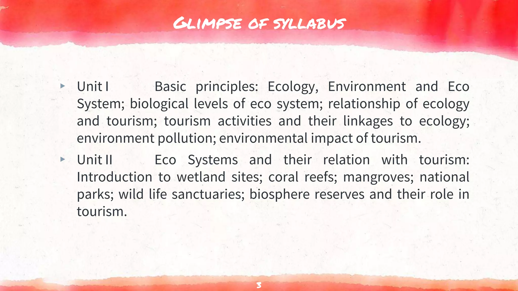 Glimpse of syllabus
▸ Unit I Basic principles: Ecology, Environment and Eco
System; biological levels of eco system; relationship of ecology
and tourism; tourism activities and their linkages to ecology;
environment pollution; environmental impact of tourism.
▸ Unit II Eco Systems and their relation with tourism:
Introduction to wetland sites; coral reefs; mangroves; national
parks; wild life sanctuaries; biosphere reserves and their role in
tourism.
3
 