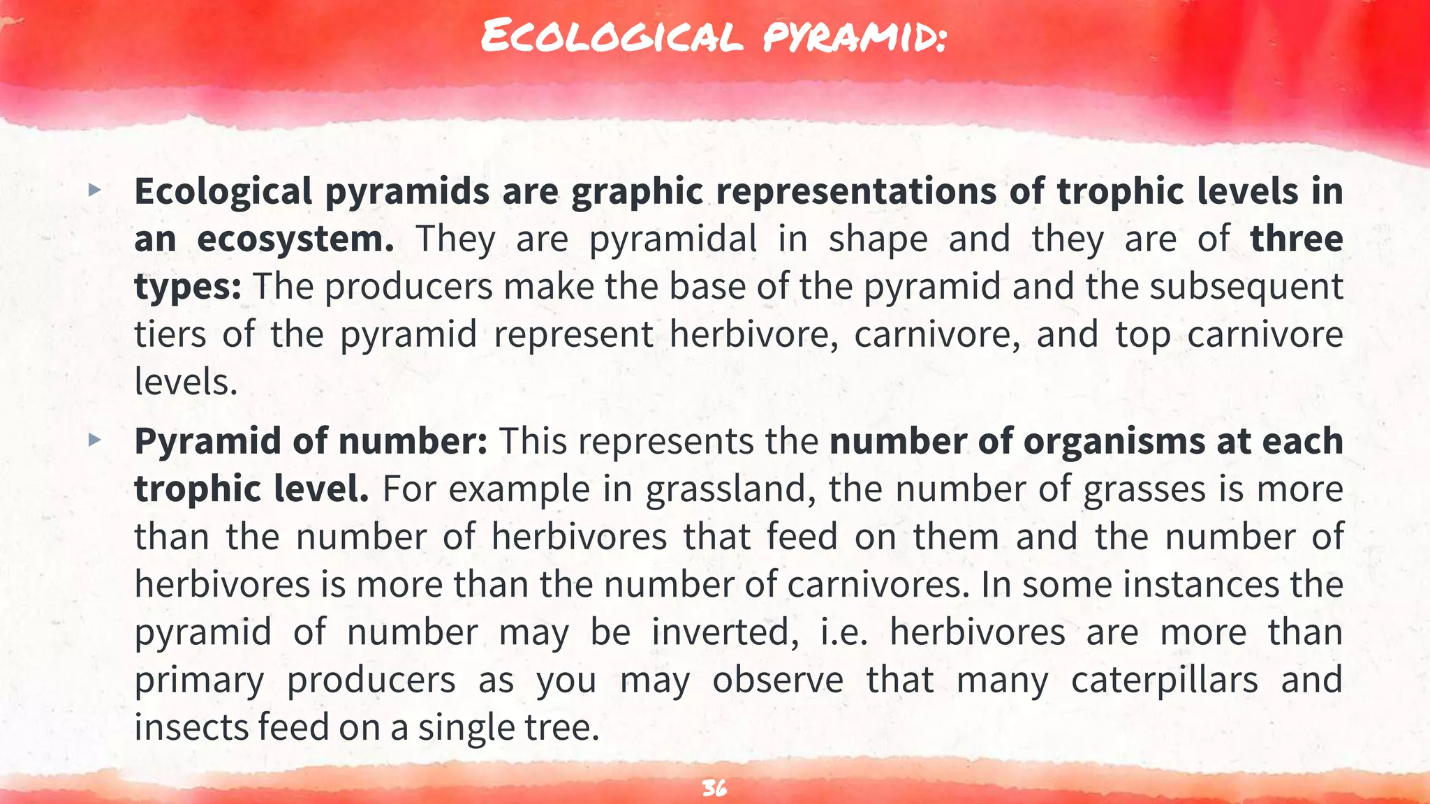 Ecological pyramid:
▸ Ecological pyramids are graphic representations of trophic levels in
an ecosystem. They are pyramidal in shape and they are of three
types: The producers make the base of the pyramid and the subsequent
tiers of the pyramid represent herbivore, carnivore, and top carnivore
levels.
▸ Pyramid of number: This represents the number of organisms at each
trophic level. For example in grassland, the number of grasses is more
than the number of herbivores that feed on them and the number of
herbivores is more than the number of carnivores. In some instances the
pyramid of number may be inverted, i.e. herbivores are more than
primary producers as you may observe that many caterpillars and
insects feed on a single tree.
36
 