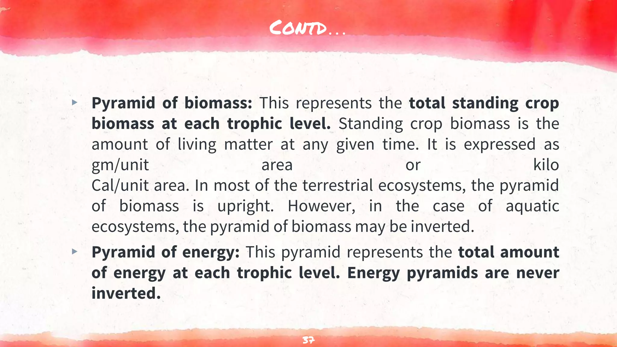 Contd…
▸ Pyramid of biomass: This represents the total standing crop
biomass at each trophic level. Standing crop biomass is the
amount of living matter at any given time. It is expressed as
gm/unit area or kilo
Cal/unit area. In most of the terrestrial ecosystems, the pyramid
of biomass is upright. However, in the case of aquatic
ecosystems, the pyramid of biomass may be inverted.
▸ Pyramid of energy: This pyramid represents the total amount
of energy at each trophic level. Energy pyramids are never
inverted.
37
 