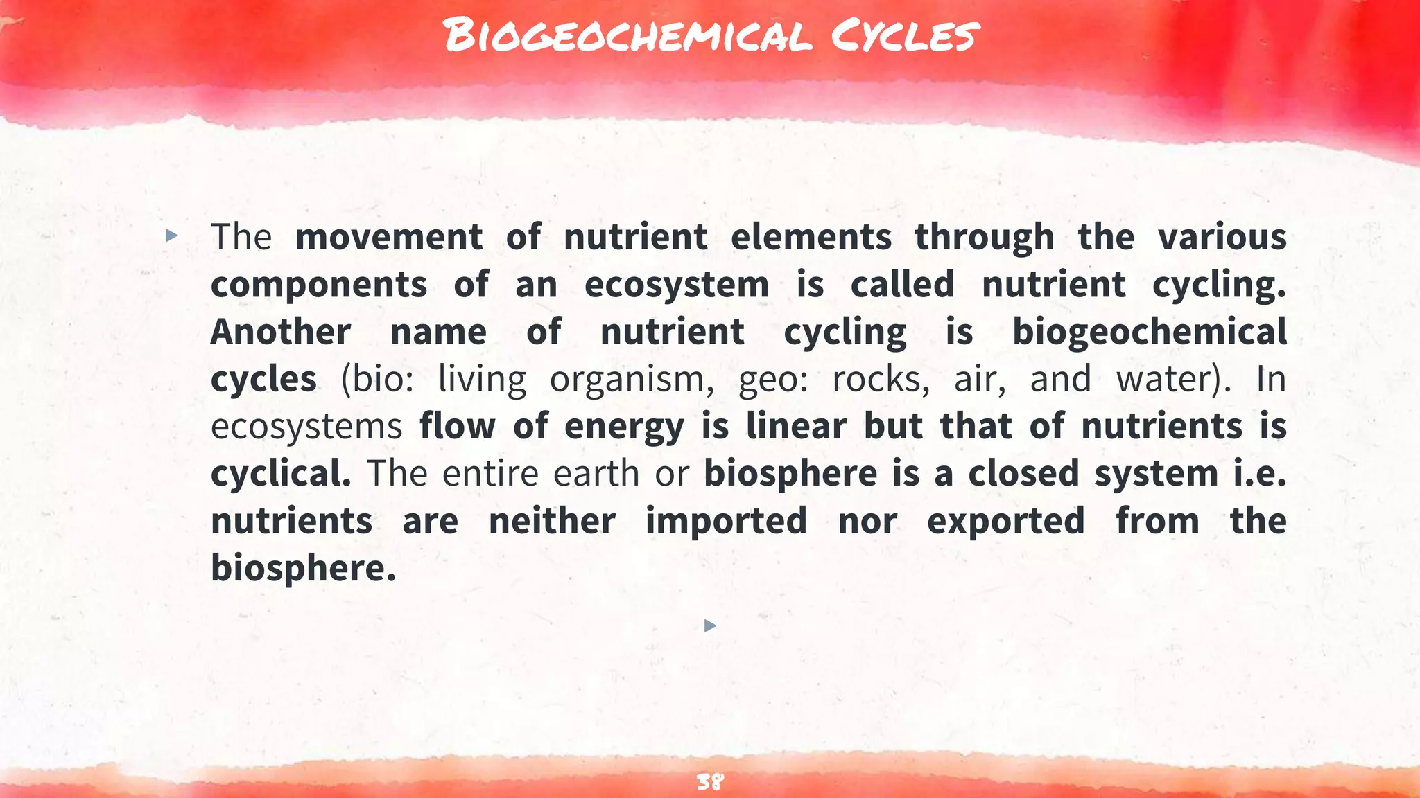 Biogeochemical Cycles
▸ The movement of nutrient elements through the various
components of an ecosystem is called nutrient cycling.
Another name of nutrient cycling is biogeochemical
cycles (bio: living organism, geo: rocks, air, and water). In
ecosystems flow of energy is linear but that of nutrients is
cyclical. The entire earth or biosphere is a closed system i.e.
nutrients are neither imported nor exported from the
biosphere.
▸
38
 