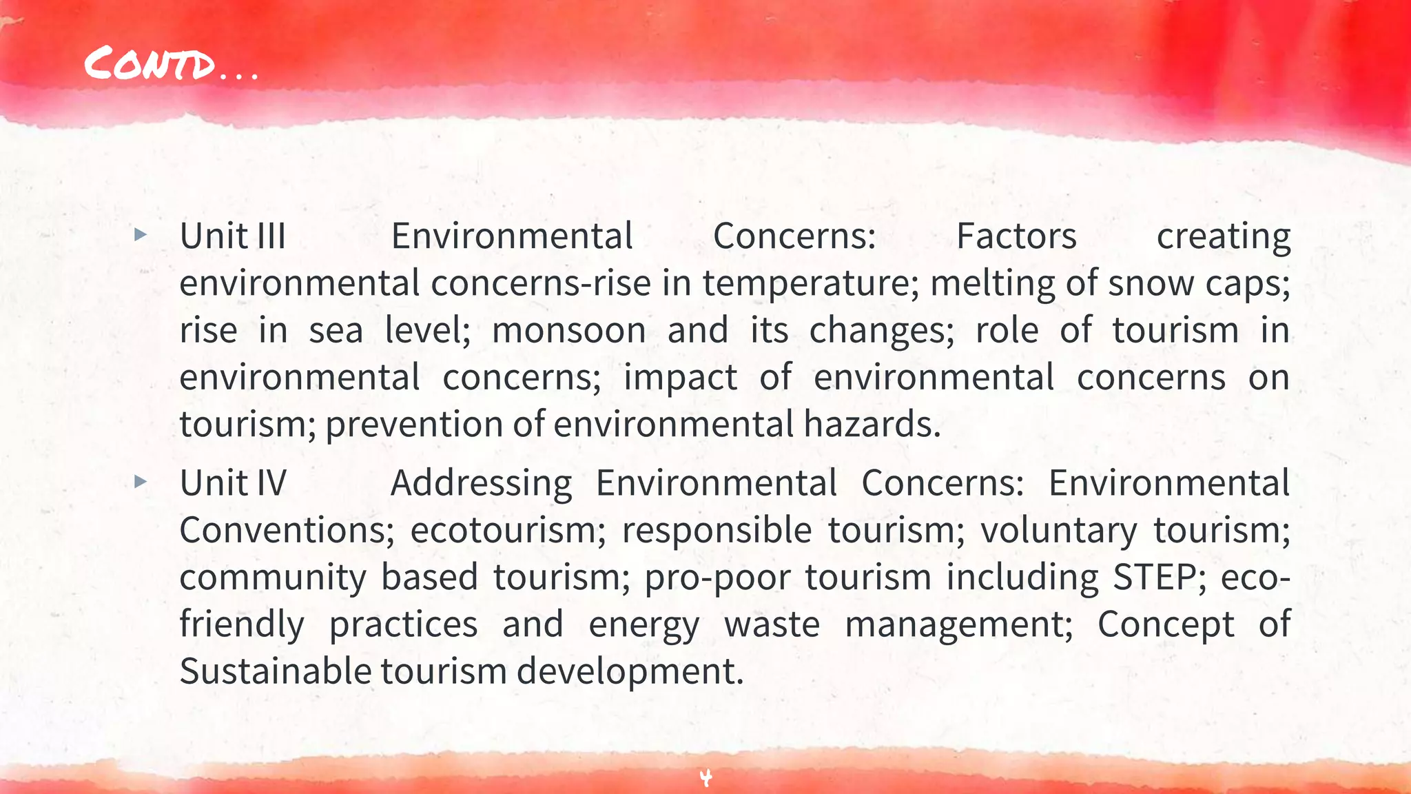 Contd…
▸ Unit III Environmental Concerns: Factors creating
environmental concerns-rise in temperature; melting of snow caps;
rise in sea level; monsoon and its changes; role of tourism in
environmental concerns; impact of environmental concerns on
tourism; prevention of environmental hazards.
▸ Unit IV Addressing Environmental Concerns: Environmental
Conventions; ecotourism; responsible tourism; voluntary tourism;
community based tourism; pro-poor tourism including STEP; eco-
friendly practices and energy waste management; Concept of
Sustainable tourism development.
4
 