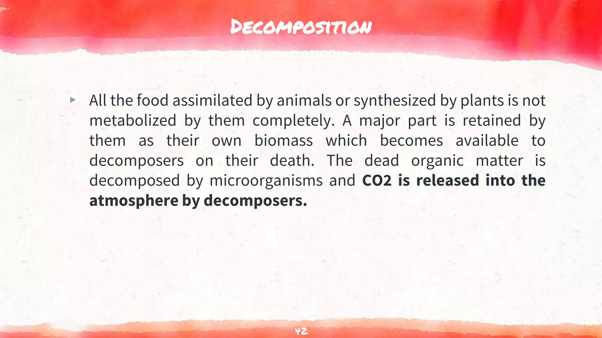 Decomposition
▸ All the food assimilated by animals or synthesized by plants is not
metabolized by them completely. A major part is retained by
them as their own biomass which becomes available to
decomposers on their death. The dead organic matter is
decomposed by microorganisms and CO2 is released into the
atmosphere by decomposers.
42
 