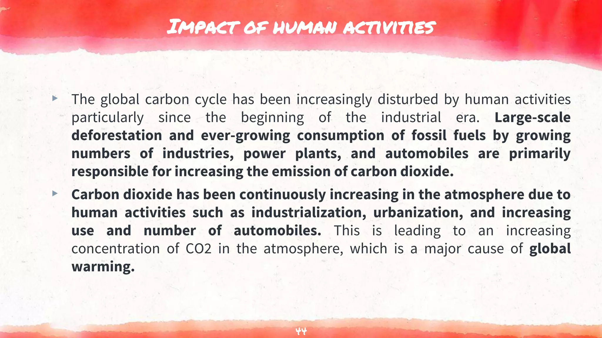 Impact of human activities
▸ The global carbon cycle has been increasingly disturbed by human activities
particularly since the beginning of the industrial era. Large-scale
deforestation and ever-growing consumption of fossil fuels by growing
numbers of industries, power plants, and automobiles are primarily
responsible for increasing the emission of carbon dioxide.
▸ Carbon dioxide has been continuously increasing in the atmosphere due to
human activities such as industrialization, urbanization, and increasing
use and number of automobiles. This is leading to an increasing
concentration of CO2 in the atmosphere, which is a major cause of global
warming.
44
 