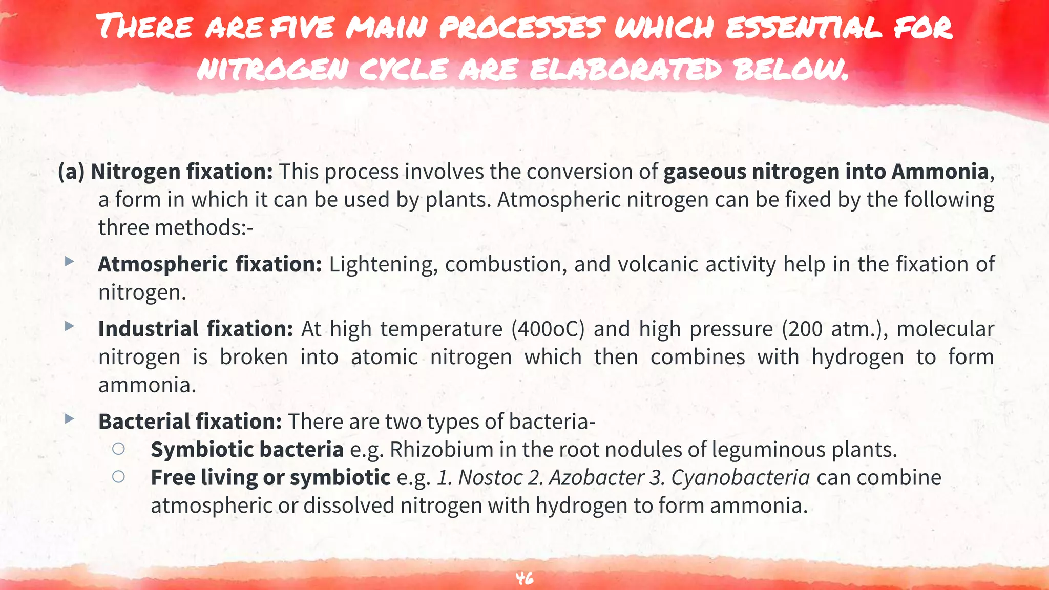 There are five main processes which essential for
nitrogen cycle are elaborated below.
(a) Nitrogen fixation: This process involves the conversion of gaseous nitrogen into Ammonia,
a form in which it can be used by plants. Atmospheric nitrogen can be fixed by the following
three methods:-
▸ Atmospheric fixation: Lightening, combustion, and volcanic activity help in the fixation of
nitrogen.
▸ Industrial fixation: At high temperature (400oC) and high pressure (200 atm.), molecular
nitrogen is broken into atomic nitrogen which then combines with hydrogen to form
ammonia.
▸ Bacterial fixation: There are two types of bacteria-
○ Symbiotic bacteria e.g. Rhizobium in the root nodules of leguminous plants.
○ Free living or symbiotic e.g. 1. Nostoc 2. Azobacter 3. Cyanobacteria can combine
atmospheric or dissolved nitrogen with hydrogen to form ammonia.
46
 