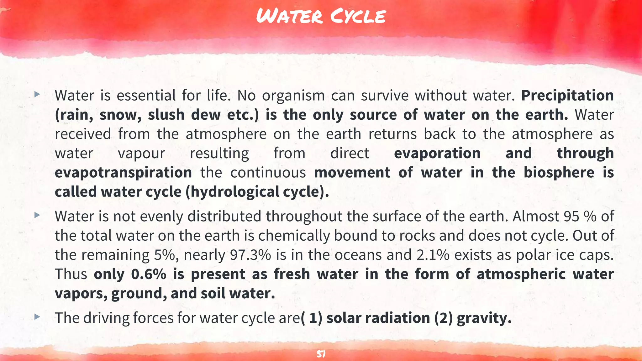 Water Cycle
▸ Water is essential for life. No organism can survive without water. Precipitation
(rain, snow, slush dew etc.) is the only source of water on the earth. Water
received from the atmosphere on the earth returns back to the atmosphere as
water vapour resulting from direct evaporation and through
evapotranspiration the continuous movement of water in the biosphere is
called water cycle (hydrological cycle).
▸ Water is not evenly distributed throughout the surface of the earth. Almost 95 % of
the total water on the earth is chemically bound to rocks and does not cycle. Out of
the remaining 5%, nearly 97.3% is in the oceans and 2.1% exists as polar ice caps.
Thus only 0.6% is present as fresh water in the form of atmospheric water
vapors, ground, and soil water.
▸ The driving forces for water cycle are( 1) solar radiation (2) gravity.
51
 