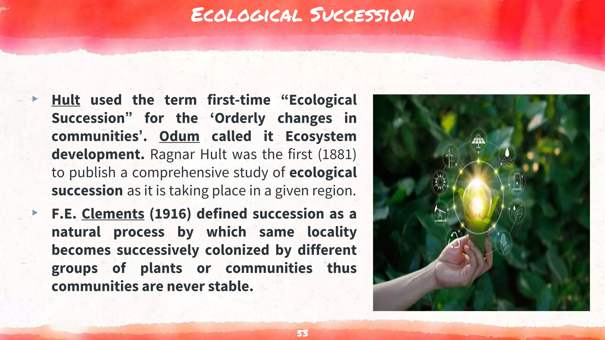 Ecological Succession
▸ Hult used the term first-time “Ecological
Succession” for the ‘Orderly changes in
communities’. Odum called it Ecosystem
development. Ragnar Hult was the first (1881)
to publish a comprehensive study of ecological
succession as it is taking place in a given region.
▸ F.E. Clements (1916) defined succession as a
natural process by which same locality
becomes successively colonized by different
groups of plants or communities thus
communities are never stable.
53
 