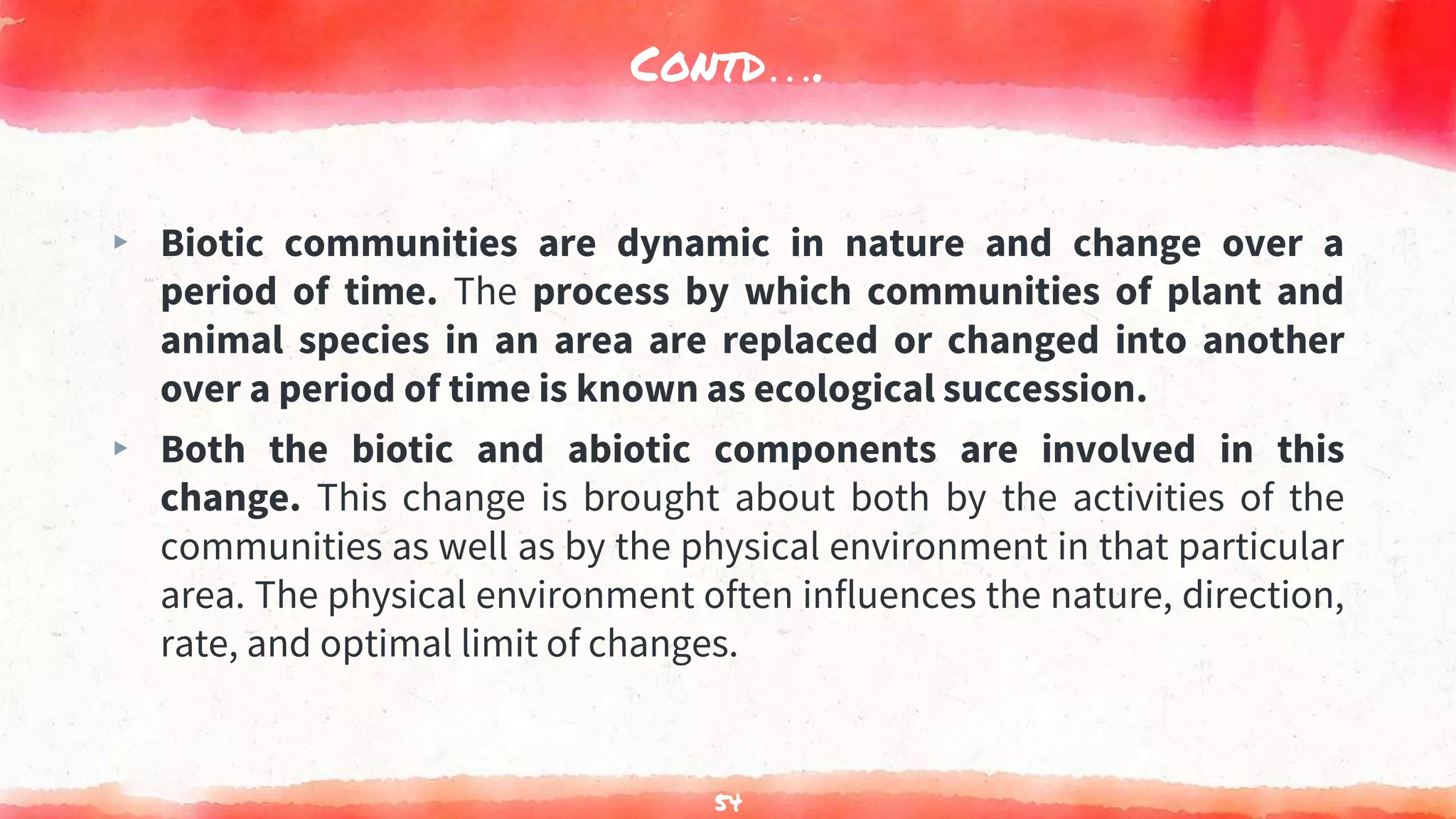 Contd….
▸ Biotic communities are dynamic in nature and change over a
period of time. The process by which communities of plant and
animal species in an area are replaced or changed into another
over a period of time is known as ecological succession.
▸ Both the biotic and abiotic components are involved in this
change. This change is brought about both by the activities of the
communities as well as by the physical environment in that particular
area. The physical environment often influences the nature, direction,
rate, and optimal limit of changes.
54
 