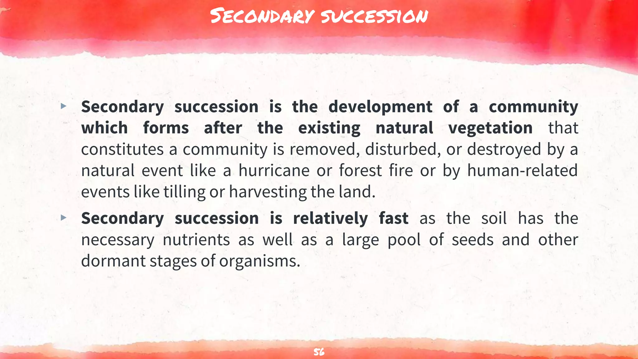 Secondary succession
▸ Secondary succession is the development of a community
which forms after the existing natural vegetation that
constitutes a community is removed, disturbed, or destroyed by a
natural event like a hurricane or forest fire or by human-related
events like tilling or harvesting the land.
▸ Secondary succession is relatively fast as the soil has the
necessary nutrients as well as a large pool of seeds and other
dormant stages of organisms.
56
 