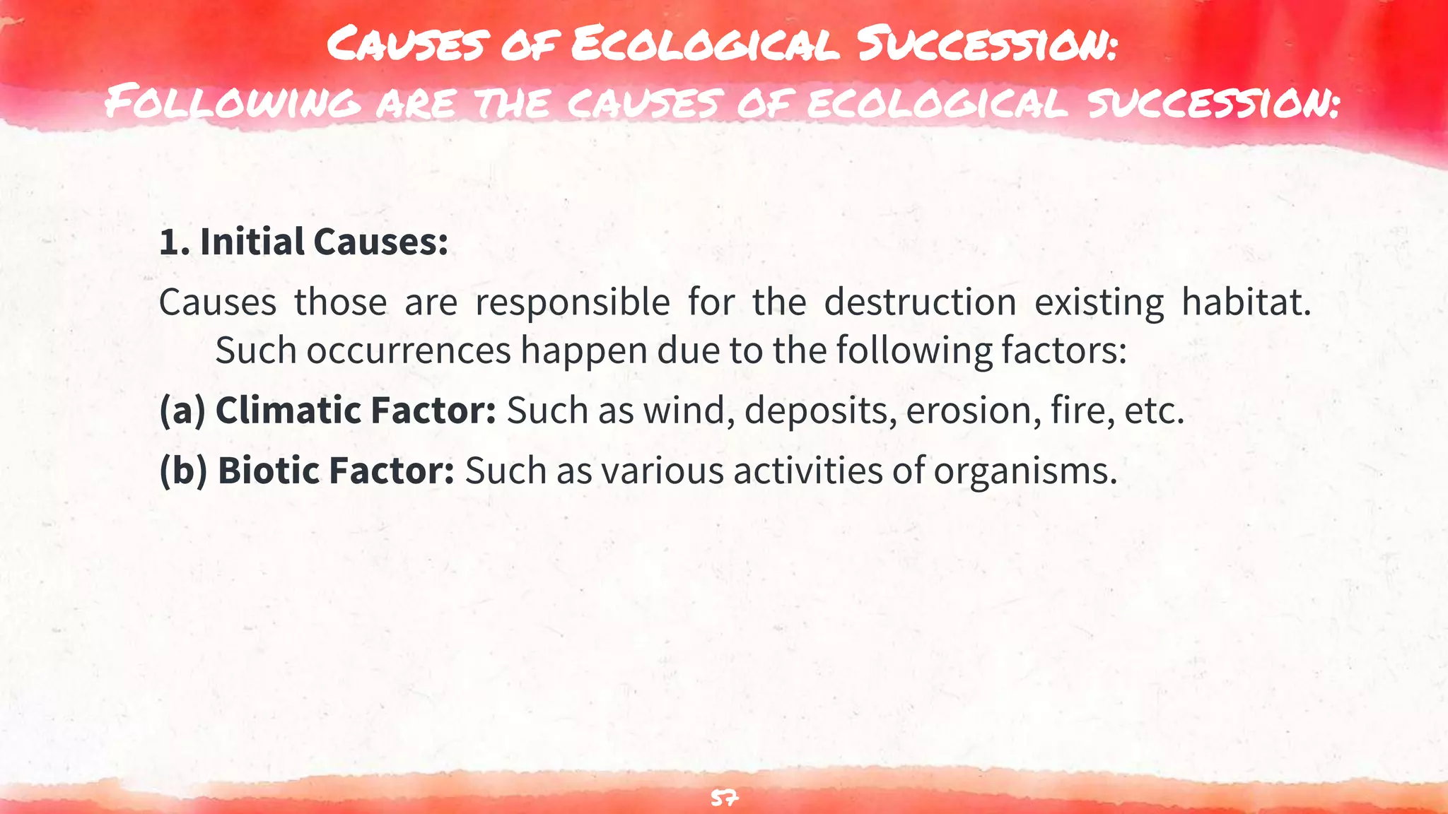 Causes of Ecological Succession:
Following are the causes of ecological succession:
1. Initial Causes:
Causes those are responsible for the destruction existing habitat.
Such occurrences happen due to the following factors:
(a) Climatic Factor: Such as wind, deposits, erosion, fire, etc.
(b) Biotic Factor: Such as various activities of organisms.
57
 