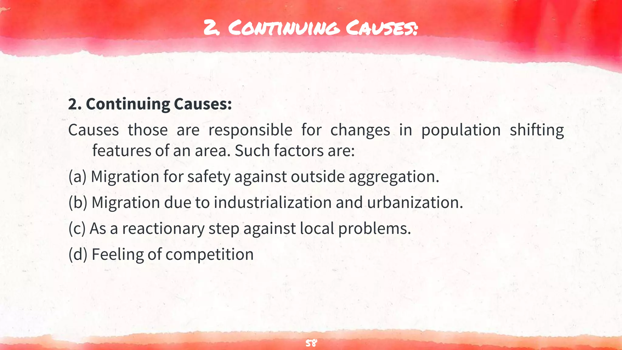 2. Continuing Causes:
2. Continuing Causes:
Causes those are responsible for changes in population shifting
features of an area. Such factors are:
(a) Migration for safety against outside aggregation.
(b) Migration due to industrialization and urbanization.
(c) As a reactionary step against local problems.
(d) Feeling of competition
58
 