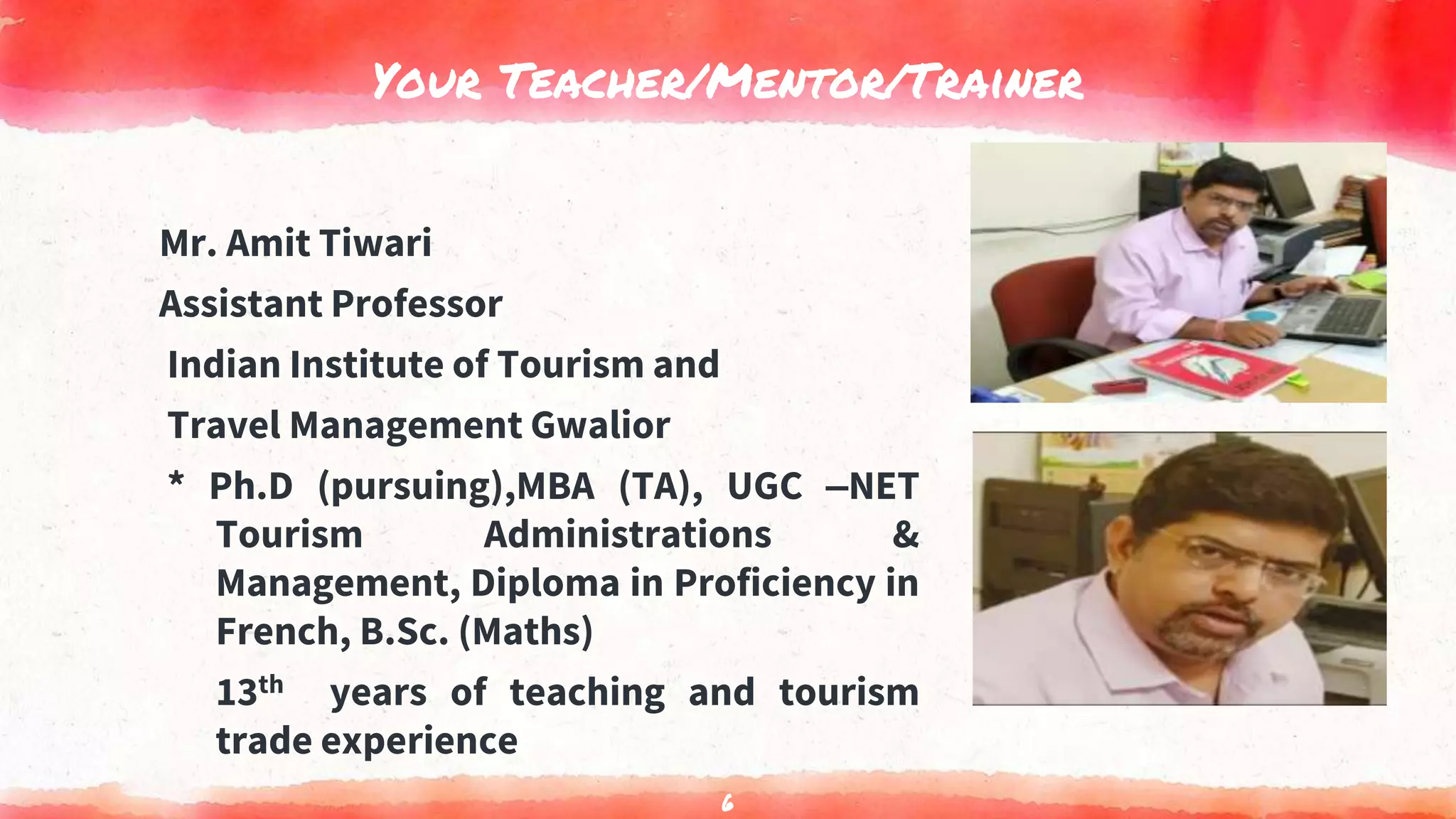 Your Teacher/Mentor/Trainer
Mr. Amit Tiwari
Assistant Professor
Indian Institute of Tourism and
Travel Management Gwalior
* Ph.D (pursuing),MBA (TA), UGC –NET
Tourism Administrations &
Management, Diploma in Proficiency in
French, B.Sc. (Maths)
13th years of teaching and tourism
trade experience
6
 