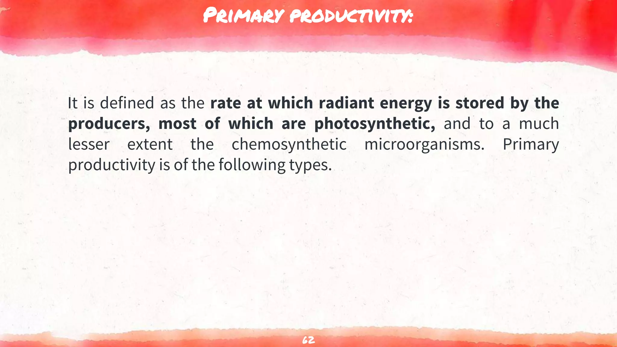 Primary productivity:
It is defined as the rate at which radiant energy is stored by the
producers, most of which are photosynthetic, and to a much
lesser extent the chemosynthetic microorganisms. Primary
productivity is of the following types.
62
 