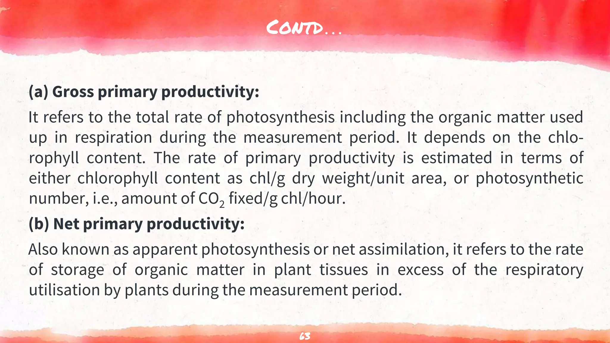 Contd…
(a) Gross primary productivity:
It refers to the total rate of photosynthesis including the organic matter used
up in respiration during the measurement period. It depends on the chlo-
rophyll content. The rate of primary productivity is estimated in terms of
either chlorophyll content as chl/g dry weight/unit area, or photosynthetic
number, i.e., amount of CO2 fixed/g chl/hour.
(b) Net primary productivity:
Also known as apparent photosynthesis or net assimilation, it refers to the rate
of storage of organic matter in plant tissues in excess of the respiratory
utilisation by plants during the measurement period.
63
 