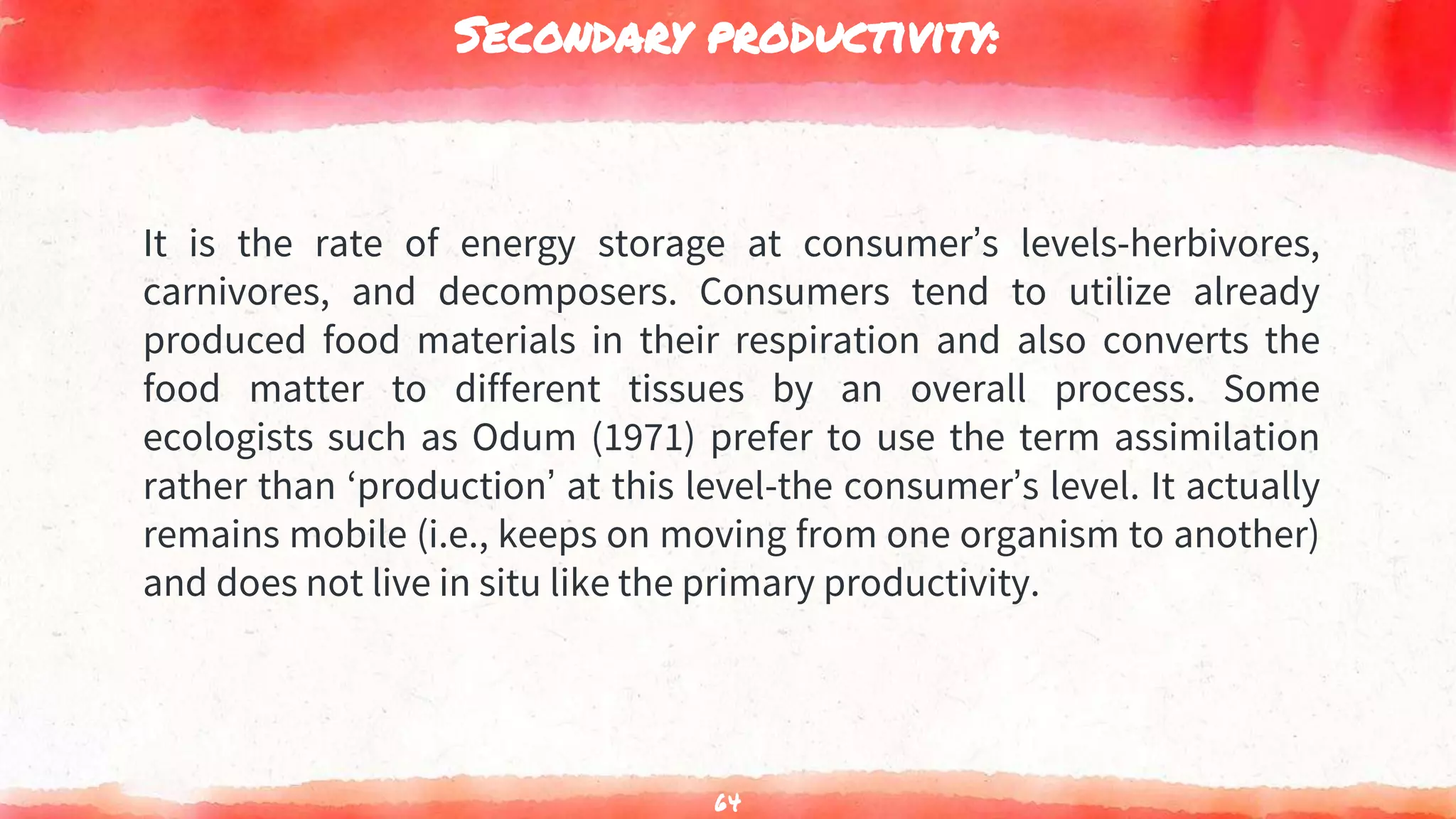 Secondary productivity:
It is the rate of energy storage at consumer’s levels-herbivores,
carnivores, and decomposers. Consumers tend to utilize already
produced food materials in their respiration and also converts the
food matter to different tissues by an overall process. Some
ecologists such as Odum (1971) prefer to use the term assimilation
rather than ‘production’ at this level-the consumer’s level. It actually
remains mobile (i.e., keeps on moving from one organism to another)
and does not live in situ like the primary productivity.
64
 