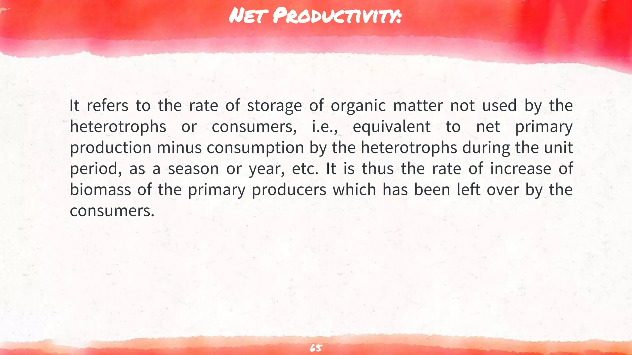 Net Productivity:
It refers to the rate of storage of organic matter not used by the
heterotrophs or consumers, i.e., equivalent to net primary
production minus consumption by the heterotrophs during the unit
period, as a season or year, etc. It is thus the rate of increase of
biomass of the primary producers which has been left over by the
consumers.
65
 