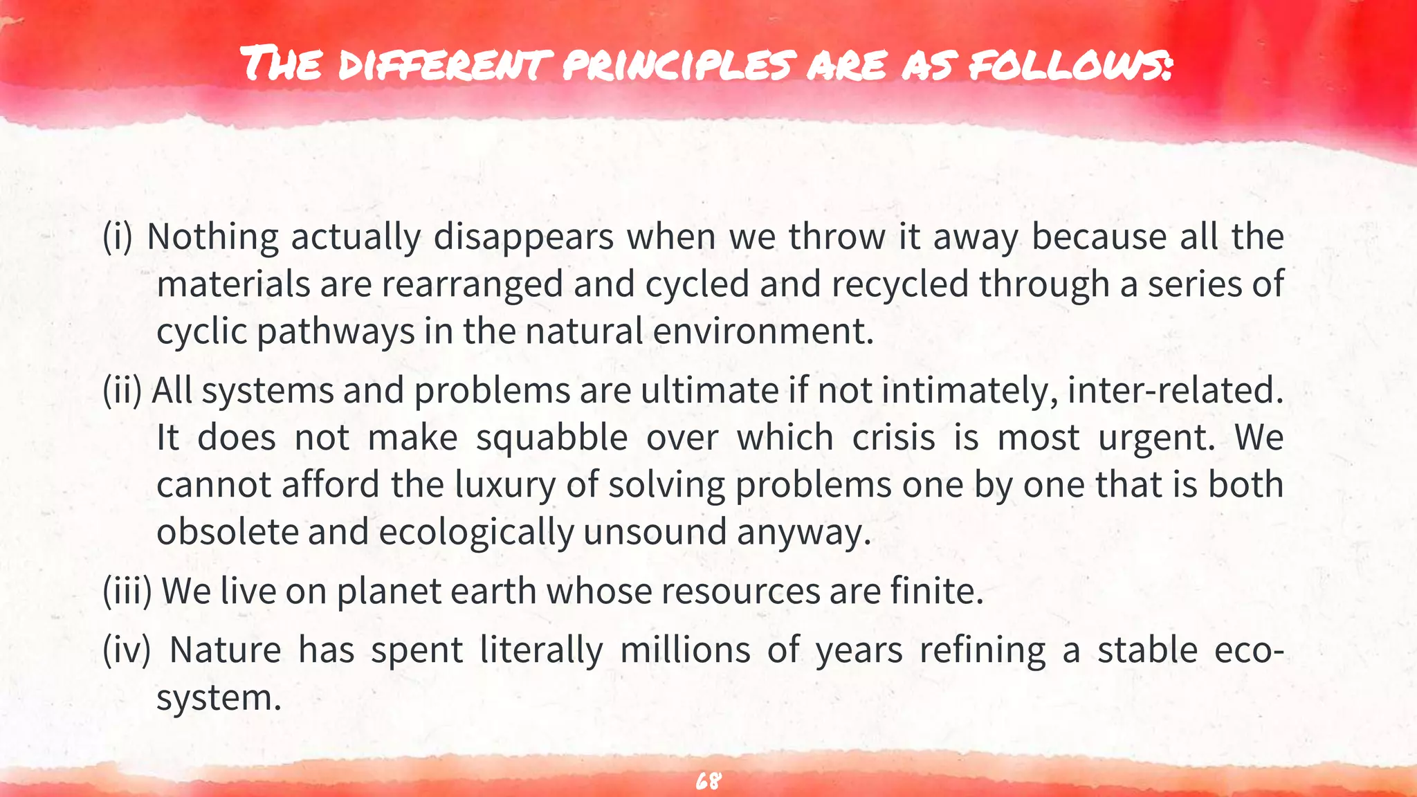 The different principles are as follows:
(i) Nothing actually disappears when we throw it away because all the
materials are rearranged and cycled and recycled through a series of
cyclic pathways in the natural environment.
(ii) All systems and problems are ultimate if not intimately, inter-related.
It does not make squabble over which crisis is most urgent. We
cannot afford the luxury of solving problems one by one that is both
obsolete and ecologically unsound anyway.
(iii) We live on planet earth whose resources are finite.
(iv) Nature has spent literally millions of years refining a stable eco-
system.
68
 