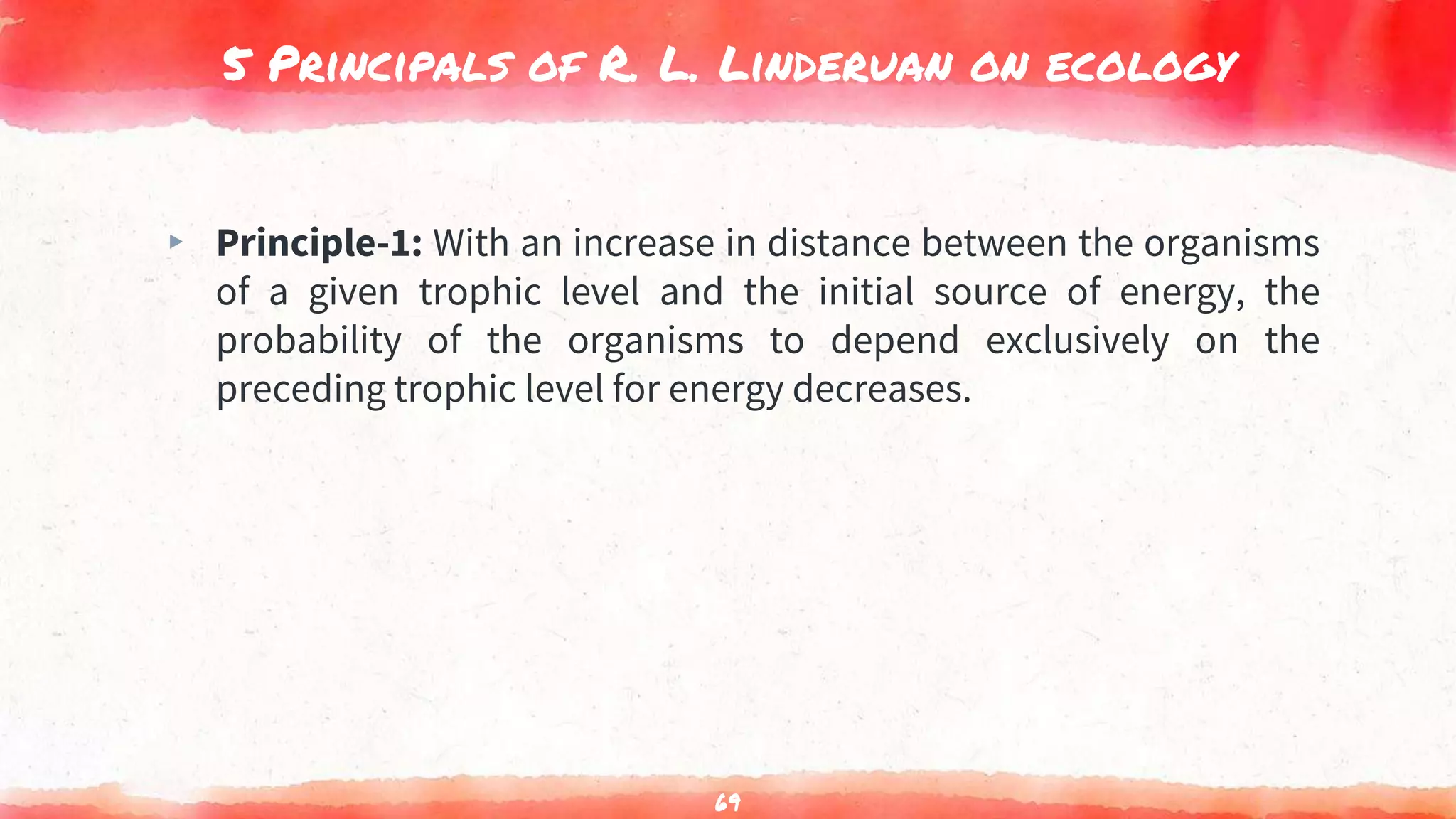 5 Principals of R. L. Linderuan on ecology
▸ Principle-1: With an increase in distance between the organisms
of a given trophic level and the initial source of energy, the
probability of the organisms to depend exclusively on the
preceding trophic level for energy decreases.
69
 