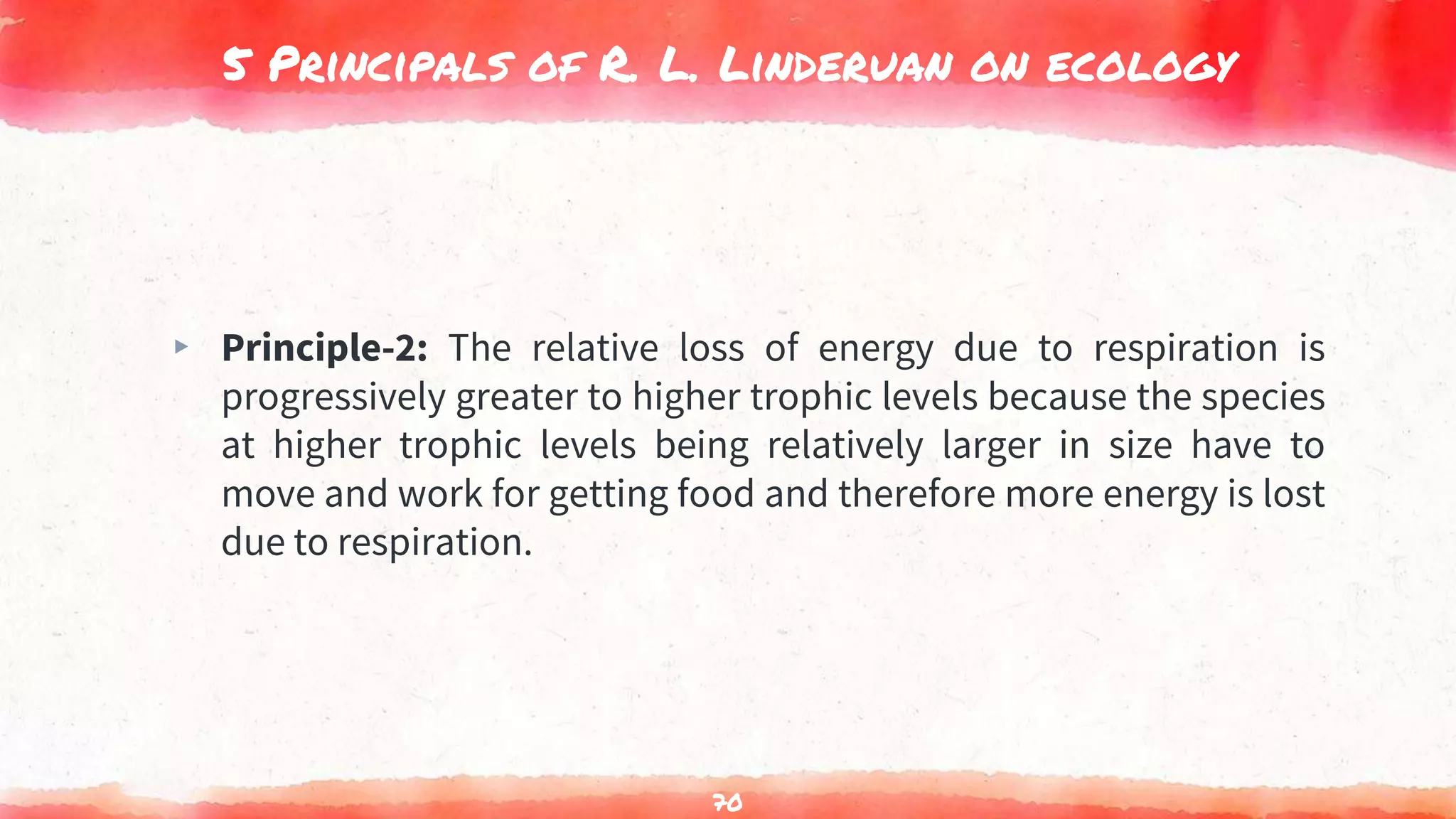 5 Principals of R. L. Linderuan on ecology
▸ Principle-2: The relative loss of energy due to respiration is
progressively greater to higher trophic levels because the species
at higher trophic levels being relatively larger in size have to
move and work for getting food and therefore more energy is lost
due to respiration.
70
 