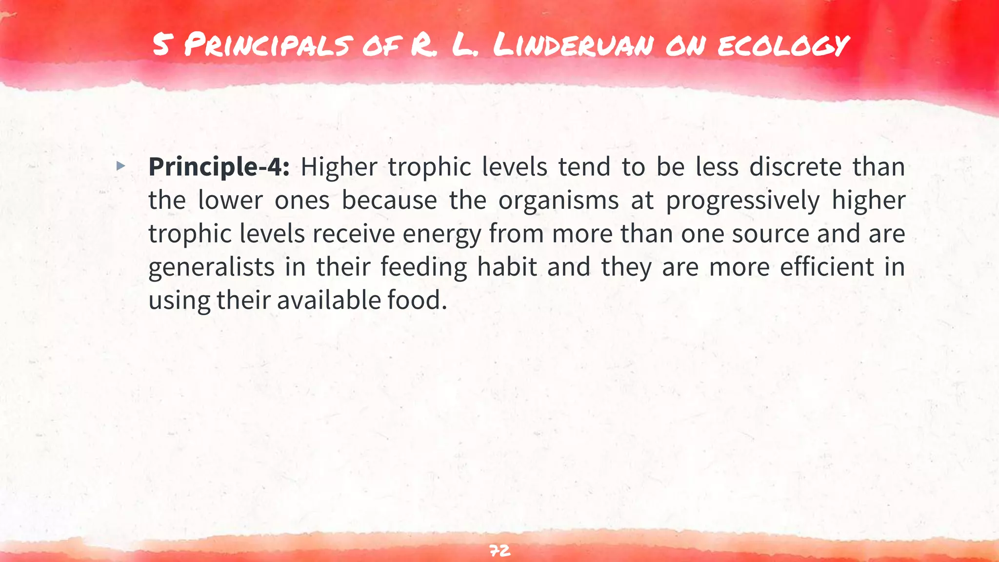 5 Principals of R. L. Linderuan on ecology
▸ Principle-4: Higher trophic levels tend to be less discrete than
the lower ones because the organisms at progressively higher
trophic levels receive energy from more than one source and are
generalists in their feeding habit and they are more efficient in
using their available food.
72
 