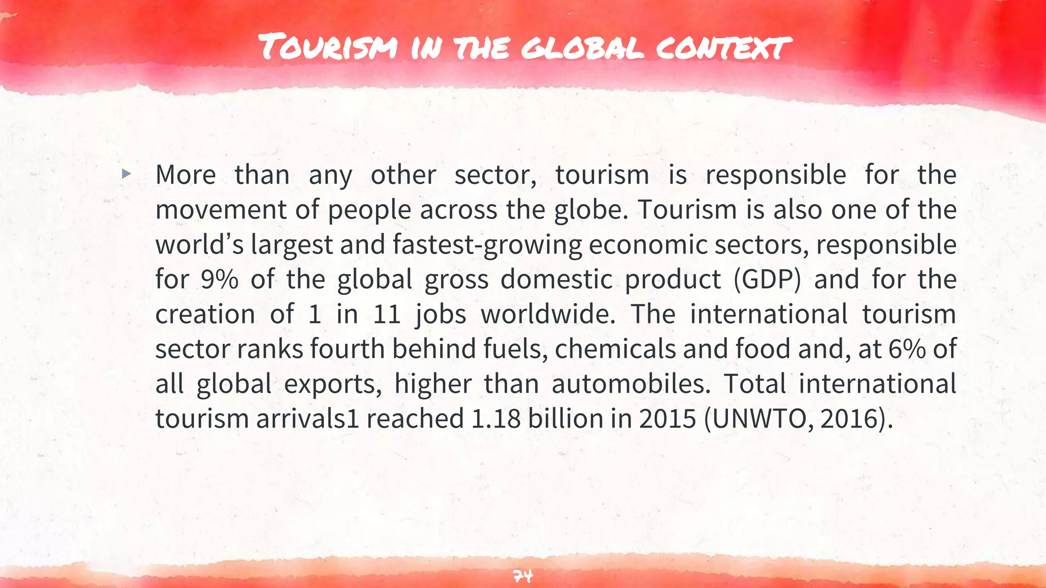 Tourism in the global context
▸ More than any other sector, tourism is responsible for the
movement of people across the globe. Tourism is also one of the
world’s largest and fastest-growing economic sectors, responsible
for 9% of the global gross domestic product (GDP) and for the
creation of 1 in 11 jobs worldwide. The international tourism
sector ranks fourth behind fuels, chemicals and food and, at 6% of
all global exports, higher than automobiles. Total international
tourism arrivals1 reached 1.18 billion in 2015 (UNWTO, 2016).
74
 