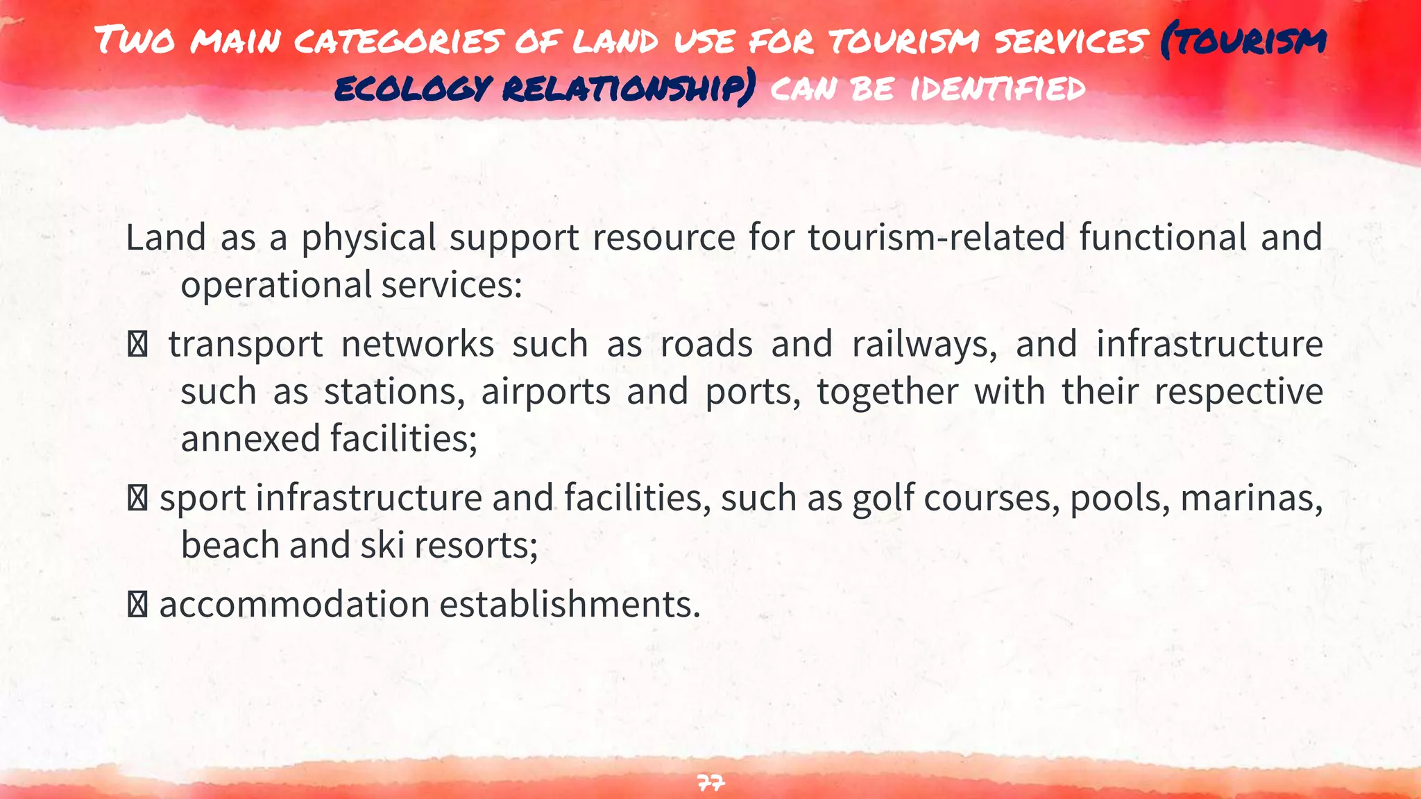Two main categories of land use for tourism services (tourism
ecology relationship) can be identified
Land as a physical support resource for tourism-related functional and
operational services:
transport networks such as roads and railways, and infrastructure
such as stations, airports and ports, together with their respective
annexed facilities;
sport infrastructure and facilities, such as golf courses, pools, marinas,
beach and ski resorts;
accommodation establishments.
77
 