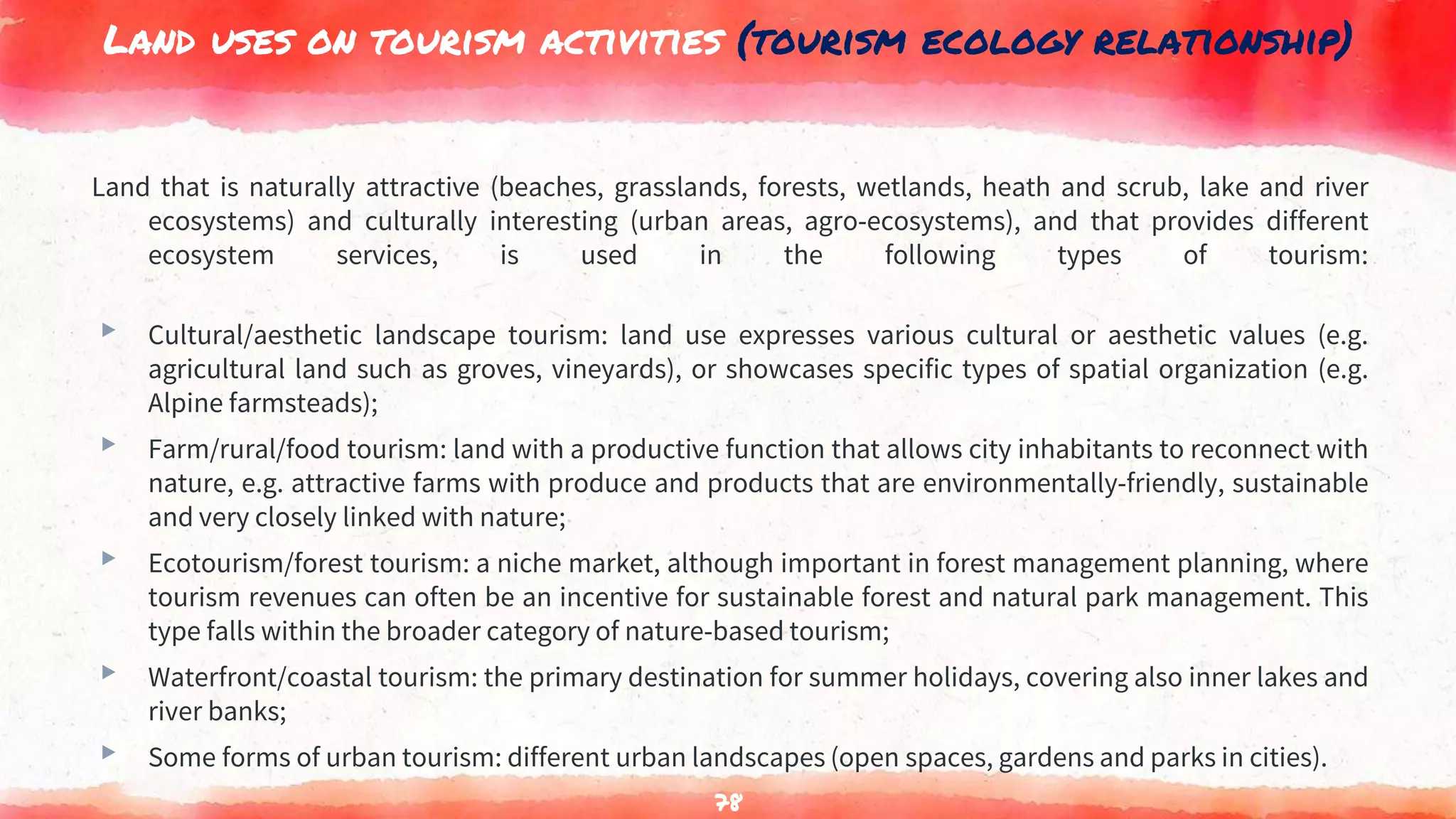 Land uses on tourism activities (tourism ecology relationship)
Land that is naturally attractive (beaches, grasslands, forests, wetlands, heath and scrub, lake and river
ecosystems) and culturally interesting (urban areas, agro-ecosystems), and that provides different
ecosystem services, is used in the following types of tourism:
▸ Cultural/aesthetic landscape tourism: land use expresses various cultural or aesthetic values (e.g.
agricultural land such as groves, vineyards), or showcases specific types of spatial organization (e.g.
Alpine farmsteads);
▸ Farm/rural/food tourism: land with a productive function that allows city inhabitants to reconnect with
nature, e.g. attractive farms with produce and products that are environmentally-friendly, sustainable
and very closely linked with nature;
▸ Ecotourism/forest tourism: a niche market, although important in forest management planning, where
tourism revenues can often be an incentive for sustainable forest and natural park management. This
type falls within the broader category of nature-based tourism;
▸ Waterfront/coastal tourism: the primary destination for summer holidays, covering also inner lakes and
river banks;
▸ Some forms of urban tourism: different urban landscapes (open spaces, gardens and parks in cities).
78
 