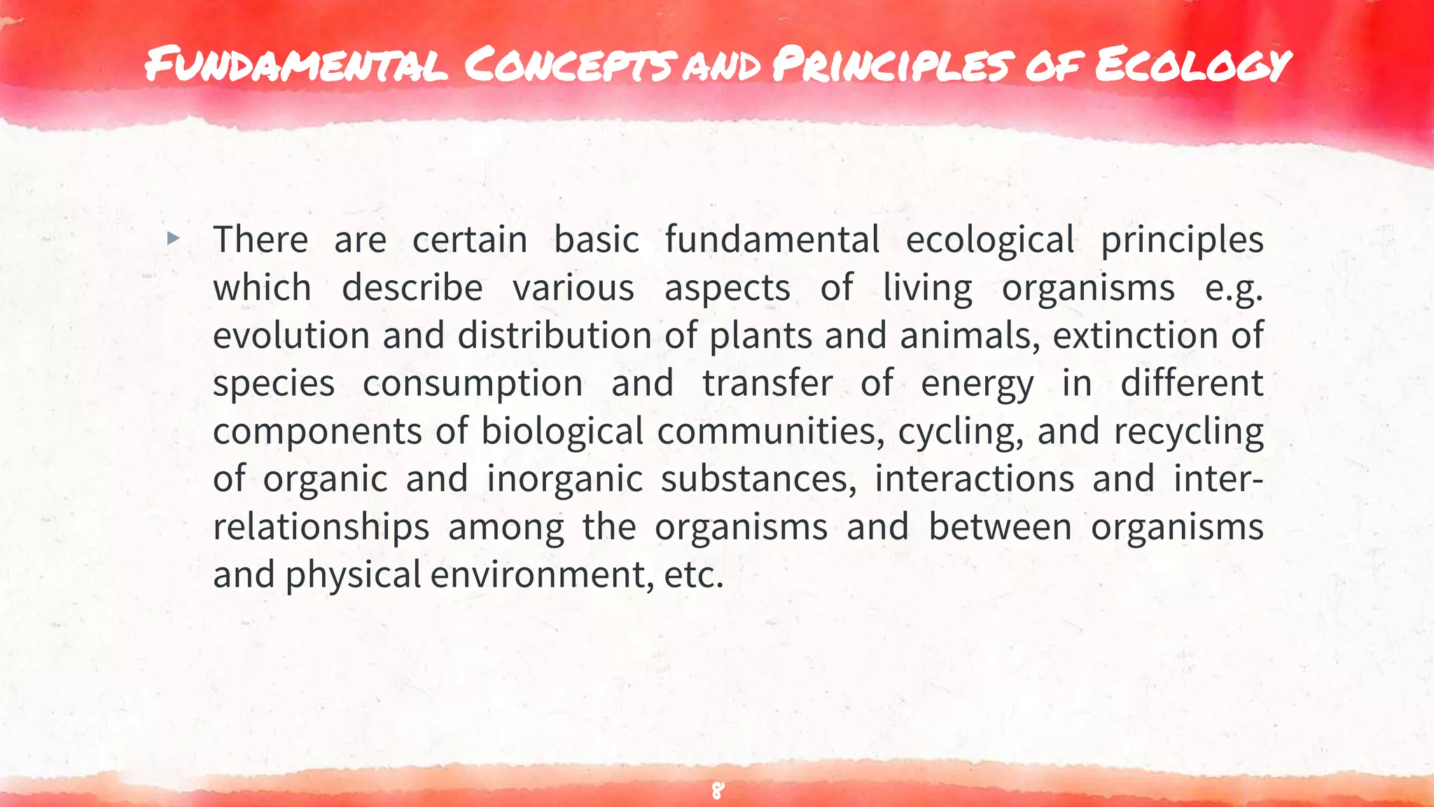 Fundamental Concepts and Principles of Ecology
▸ There are certain basic fundamental ecological principles
which describe various aspects of living organisms e.g.
evolution and distribution of plants and animals, extinction of
species consumption and transfer of energy in different
components of biological communities, cycling, and recycling
of organic and inorganic substances, interactions and inter-
relationships among the organisms and between organisms
and physical environment, etc.
8
 