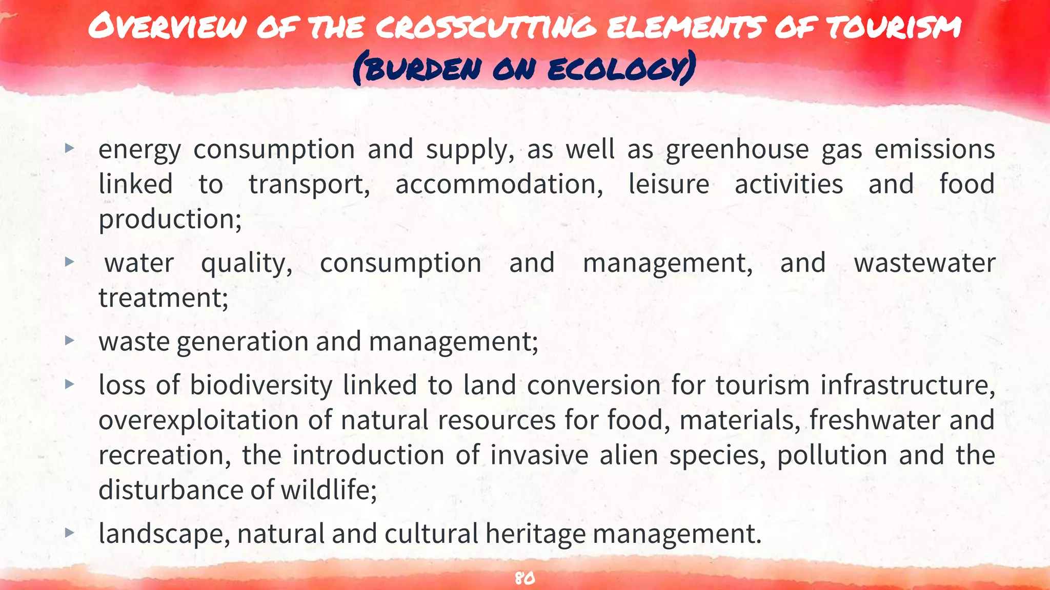 Overview of the crosscutting elements of tourism
(burden on ecology)
▸ energy consumption and supply, as well as greenhouse gas emissions
linked to transport, accommodation, leisure activities and food
production;
▸ water quality, consumption and management, and wastewater
treatment;
▸ waste generation and management;
▸ loss of biodiversity linked to land conversion for tourism infrastructure,
overexploitation of natural resources for food, materials, freshwater and
recreation, the introduction of invasive alien species, pollution and the
disturbance of wildlife;
▸ landscape, natural and cultural heritage management.
80
 