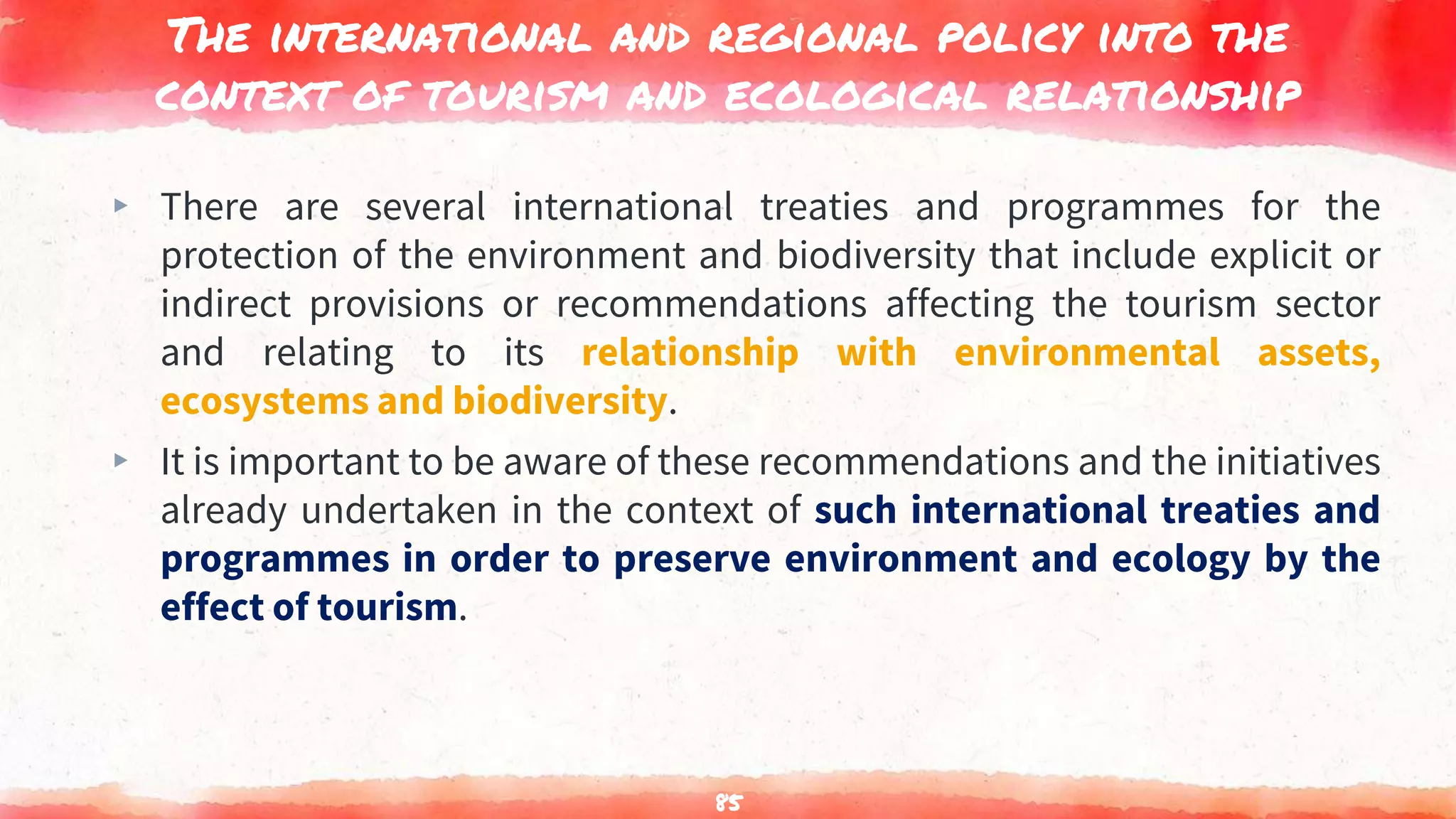 The international and regional policy into the
context of tourism and ecological relationship
▸ There are several international treaties and programmes for the
protection of the environment and biodiversity that include explicit or
indirect provisions or recommendations affecting the tourism sector
and relating to its relationship with environmental assets,
ecosystems and biodiversity.
▸ It is important to be aware of these recommendations and the initiatives
already undertaken in the context of such international treaties and
programmes in order to preserve environment and ecology by the
effect of tourism.
85
 