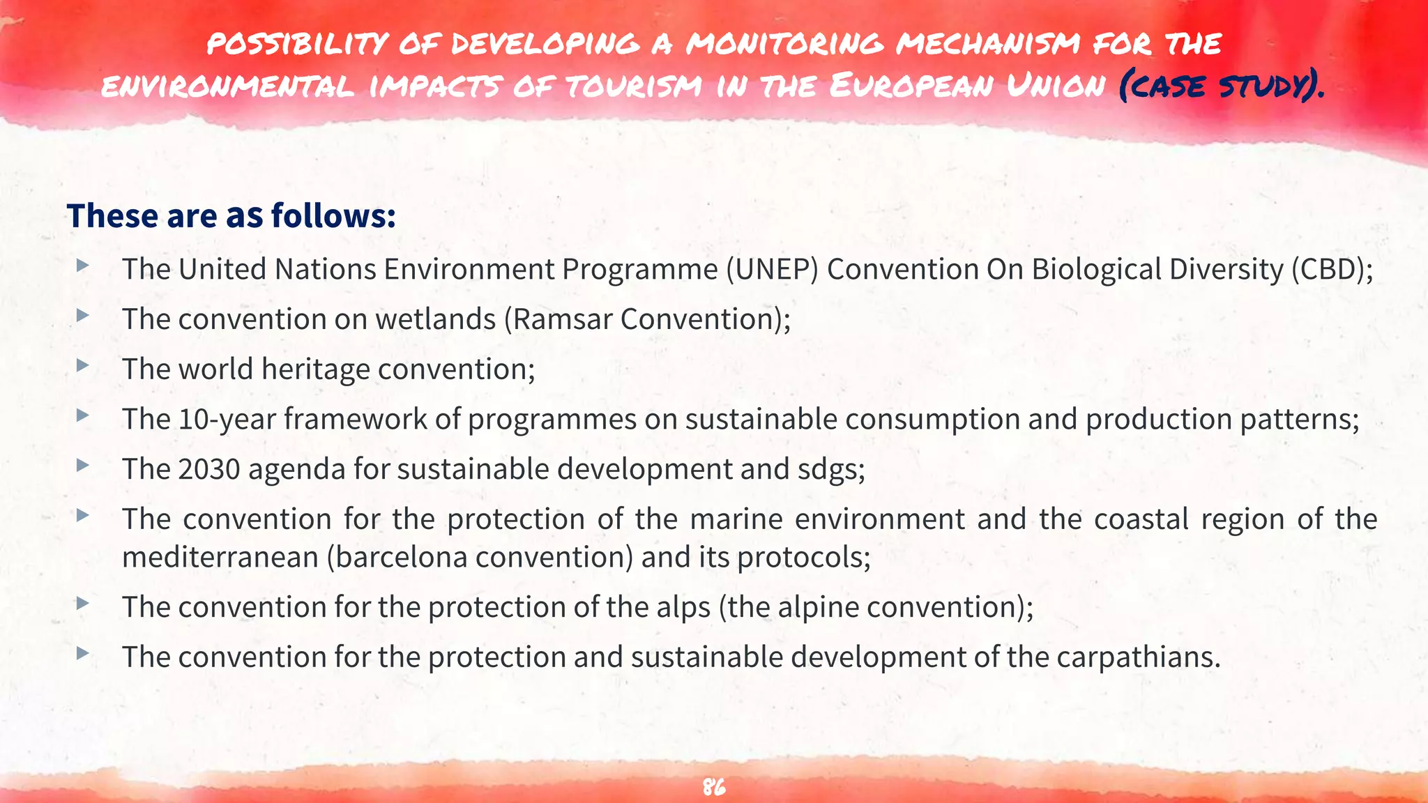 possibility of developing a monitoring mechanism for the
environmental impacts of tourism in the European Union (case study).
These are as follows:
▸ The United Nations Environment Programme (UNEP) Convention On Biological Diversity (CBD);
▸ The convention on wetlands (Ramsar Convention);
▸ The world heritage convention;
▸ The 10-year framework of programmes on sustainable consumption and production patterns;
▸ The 2030 agenda for sustainable development and sdgs;
▸ The convention for the protection of the marine environment and the coastal region of the
mediterranean (barcelona convention) and its protocols;
▸ The convention for the protection of the alps (the alpine convention);
▸ The convention for the protection and sustainable development of the carpathians.
86
 