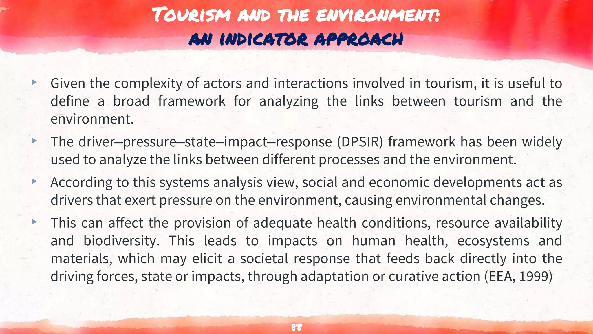 Tourism and the environment:
an indicator approach
▸ Given the complexity of actors and interactions involved in tourism, it is useful to
define a broad framework for analyzing the links between tourism and the
environment.
▸ The driver–pressure–state–impact–response (DPSIR) framework has been widely
used to analyze the links between different processes and the environment.
▸ According to this systems analysis view, social and economic developments act as
drivers that exert pressure on the environment, causing environmental changes.
▸ This can affect the provision of adequate health conditions, resource availability
and biodiversity. This leads to impacts on human health, ecosystems and
materials, which may elicit a societal response that feeds back directly into the
driving forces, state or impacts, through adaptation or curative action (EEA, 1999)
88
 