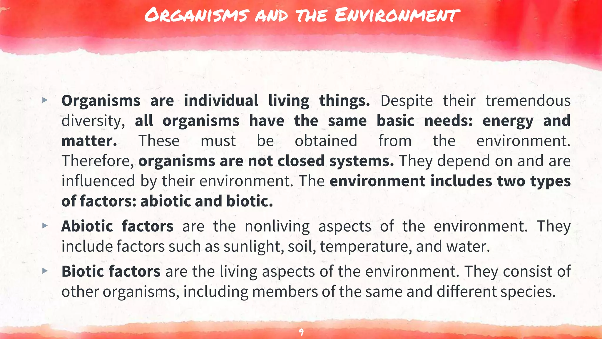 Organisms and the Environment
▸ Organisms are individual living things. Despite their tremendous
diversity, all organisms have the same basic needs: energy and
matter. These must be obtained from the environment.
Therefore, organisms are not closed systems. They depend on and are
influenced by their environment. The environment includes two types
of factors: abiotic and biotic.
▸ Abiotic factors are the nonliving aspects of the environment. They
include factors such as sunlight, soil, temperature, and water.
▸ Biotic factors are the living aspects of the environment. They consist of
other organisms, including members of the same and different species.
9
 