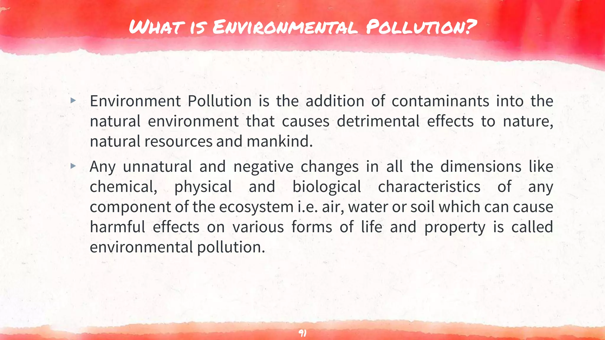 What is Environmental Pollution?
▸ Environment Pollution is the addition of contaminants into the
natural environment that causes detrimental effects to nature,
natural resources and mankind.
▸ Any unnatural and negative changes in all the dimensions like
chemical, physical and biological characteristics of any
component of the ecosystem i.e. air, water or soil which can cause
harmful effects on various forms of life and property is called
environmental pollution.
91
 