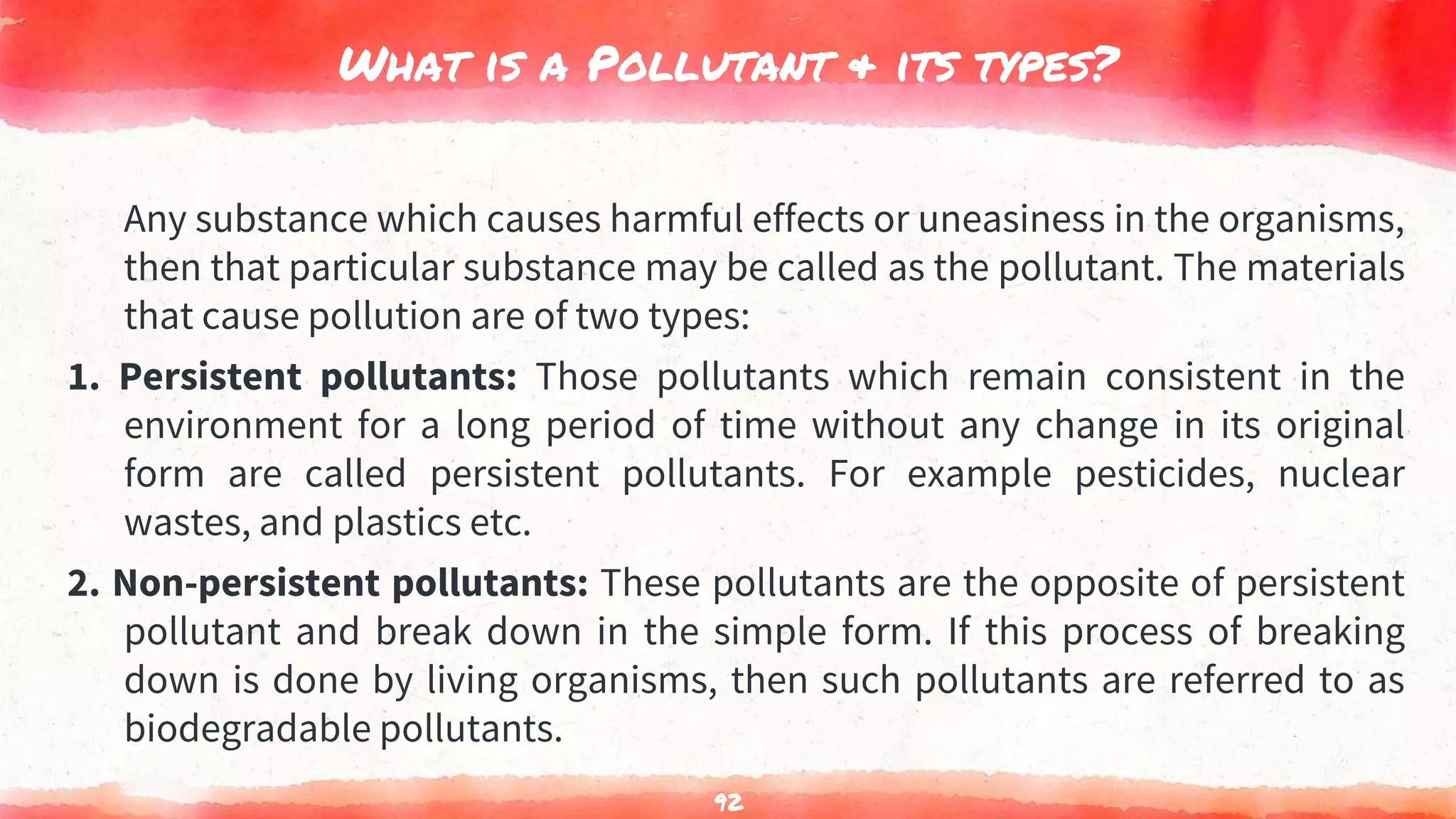 What is a Pollutant & its types?
Any substance which causes harmful effects or uneasiness in the organisms,
then that particular substance may be called as the pollutant. The materials
that cause pollution are of two types:
1. Persistent pollutants: Those pollutants which remain consistent in the
environment for a long period of time without any change in its original
form are called persistent pollutants. For example pesticides, nuclear
wastes, and plastics etc.
2. Non-persistent pollutants: These pollutants are the opposite of persistent
pollutant and break down in the simple form. If this process of breaking
down is done by living organisms, then such pollutants are referred to as
biodegradable pollutants.
92
 