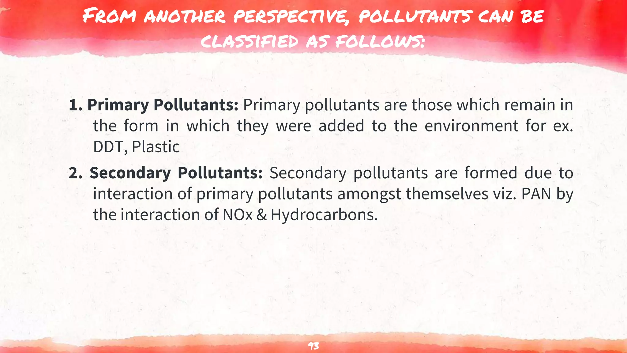 From another perspective, pollutants can be
classified as follows:
1. Primary Pollutants: Primary pollutants are those which remain in
the form in which they were added to the environment for ex.
DDT, Plastic
2. Secondary Pollutants: Secondary pollutants are formed due to
interaction of primary pollutants amongst themselves viz. PAN by
the interaction of NOx & Hydrocarbons.
93
 