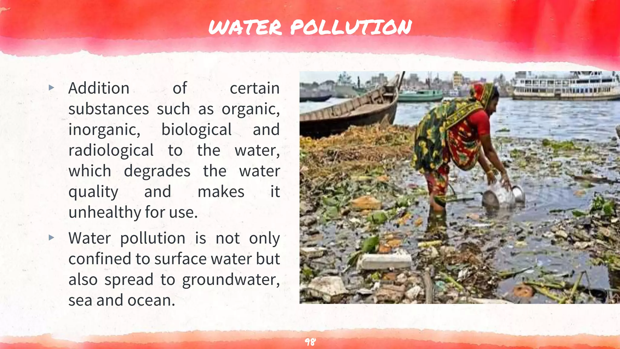 WATER POLLUTION
▸ Addition of certain
substances such as organic,
inorganic, biological and
radiological to the water,
which degrades the water
quality and makes it
unhealthy for use.
▸ Water pollution is not only
confined to surface water but
also spread to groundwater,
sea and ocean.
98
 