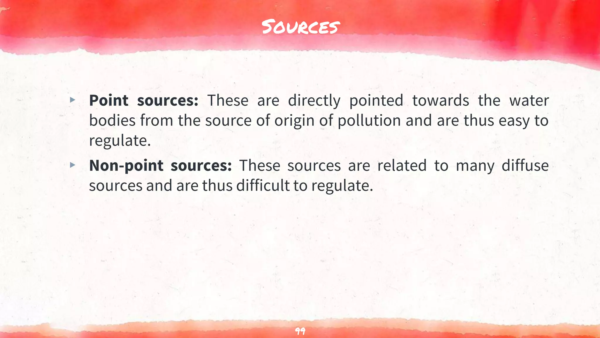 Sources
▸ Point sources: These are directly pointed towards the water
bodies from the source of origin of pollution and are thus easy to
regulate.
▸ Non-point sources: These sources are related to many diffuse
sources and are thus difficult to regulate.
99
 