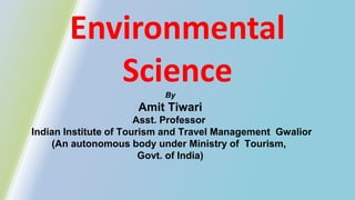 Environmental
Science
By
Amit Tiwari
Asst. Professor
Indian Institute of Tourism and Travel Management Gwalior
(An autonomous body under Ministry of Tourism,
Govt. of India)
 