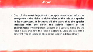 Niche
▸ One of the most important concepts associated with the
ecosystem is the niche. A niche refers to the role of a species
in its ecosystem. It includes all the ways that the species
interacts with the biotic and abiotic factors of the
environment. Two important aspects of a species‘ niche are the
food it eats and how the food is obtained. Each species eats a
different type of food and obtains the food in a different way.
10
 
