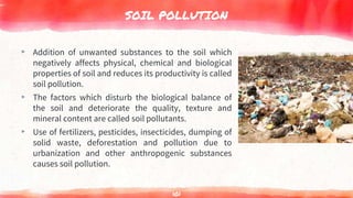 SOIL POLLUTION
▸ Addition of unwanted substances to the soil which
negatively affects physical, chemical and biological
properties of soil and reduces its productivity is called
soil pollution.
▸ The factors which disturb the biological balance of
the soil and deteriorate the quality, texture and
mineral content are called soil pollutants.
▸ Use of fertilizers, pesticides, insecticides, dumping of
solid waste, deforestation and pollution due to
urbanization and other anthropogenic substances
causes soil pollution.
101
 