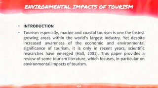 ENVIRONMENTAL IMPACTS OF TOURISM
▸ INTRODUCTION
▸ Tourism especially, marine and coastal tourism is one the fastest
growing areas within the world's largest industry. Yet despite
increased awareness of the economic and environmental
significance of tourism, it is only in recent years, scientific
researches have emerged (Hall, 2001). This paper provides a
review of some tourism literature, which focuses, in particular on
environmental impacts of tourism.
102
 