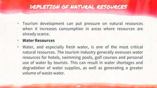 DEPLETION OF NATURAL RESOURCES
▸ Tourism development can put pressure on natural resources
when it increases consumption in areas where resources are
already scarce.
▸ Water Resources
▸ Water, and especially fresh water, is one of the most critical
natural resources. The tourism industry generally overuses water
resources for hotels, swimming pools, golf courses and personal
use of water by tourists. This can result in water shortages and
degradation of water supplies, as well as generating a greater
volume of waste water.
103
 