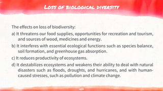 Loss of biological diversity
The effects on loss of biodiversity:
a) It threatens our food supplies, opportunities for recreation and tourism,
and sources of wood, medicines and energy.
b) It interferes with essential ecological functions such as species balance,
soil formation, and greenhouse gas absorption.
c) It reduces productivity of ecosystems.
d) It destabilizes ecosystems and weakens their ability to deal with natural
disasters such as floods, droughts, and hurricanes, and with human-
caused stresses, such as pollution and climate change.
107
 